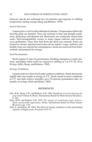 behavior and do not withstand loss of moisture and exposure to chilling
temperatures during storage (King and Roberts, 1979).
Seed Collections
   Loquat grows well in mild subtropical climates. Temperatures below the
freezing point are harmful. Trees are resistant to heat and drought condi-
tions, preferring well-drained soil. Rootstocks are commonly raised from
seeds. Self-incompatibility occurs in many loquat cultivars and invites
cross-pollination. Trees bear fruit from the third year onward. Fruits are
formed in clusters and harvested when all are mature. Large, uniform, and
healthy fruits are selected for seed purposes. Seeds are removed from fruits,
washed, and prepared for storage.
Seed Germination
   Seeds require 21 days for germination. Seedling emergence is rapid, uni-
form, and higher when seeds are exposed to chilling at 1 to 5°C for 30 to
60 days (Ellis, Hong, and Roberts, 1985).
Storage Conditions
   Loquat seeds are short-lived under ambient conditions. Seeds deteriorate
rapidly after one month of storage at 5°C. Seeds stored in moist conditions
at 5°C and high relative humidity gave 92 percent germination after six
months of storage (Zink and Ojima, 1965).

                               REFERENCES
Ellis, R.H., Hong, T.D., and Roberts, E.H. 1985. Handbook of seed technology for
   gene bank,Volume II. Rome: International Board for Plant Genetic Resources,
   p. 556.
King, M.W. and Roberts, E.H. 1979. The storage of recalcitrant seeds: Achieve-
   ments and possible approaches. Rome: International Board for Plant Genetic
   Resources, pp. 1-95.
Zink, E. and Ojima, M. 1965. The effect of storage conditions on the germinating
   capacity of loquat seeds. Bragantia 24:9-12.
 