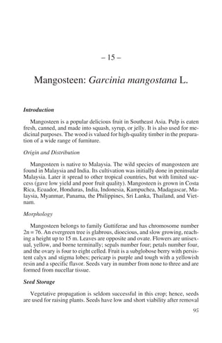– 15 –

    Mangosteen: Garcinia mangostana L.

Introduction

   Mangosteen is a popular delicious fruit in Southeast Asia. Pulp is eaten
fresh, canned, and made into squash, syrup, or jelly. It is also used for me-
dicinal purposes. The wood is valued for high-quality timber in the prepara-
tion of a wide range of furniture.

Origin and Distribution

   Mangosteen is native to Malaysia. The wild species of mangosteen are
found in Malaysia and India. Its cultivation was initially done in peninsular
Malaysia. Later it spread to other tropical countries, but with limited suc-
cess (gave low yield and poor fruit quality). Mangosteen is grown in Costa
Rica, Ecuador, Honduras, India, Indonesia, Kampuchea, Madagascar, Ma-
laysia, Myanmar, Panama, the Philippines, Sri Lanka, Thailand, and Viet-
nam.

Morphology

   Mangosteen belongs to family Guttiferae and has chromosome number
2n = 76. An evergreen tree is glabrous, dioecious, and slow growing, reach-
ing a height up to 15 m. Leaves are opposite and ovate. Flowers are unisex-
ual, yellow, and borne terminally; sepals number four; petals number four,
and the ovary is four to eight celled. Fruit is a subglobose berry with persis-
tent calyx and stigma lobes; pericarp is purple and tough with a yellowish
resin and a specific flavor. Seeds vary in number from none to three and are
formed from nucellar tissue.

Seed Storage

   Vegetative propagation is seldom successful in this crop; hence, seeds
are used for raising plants. Seeds have low and short viability after removal
 