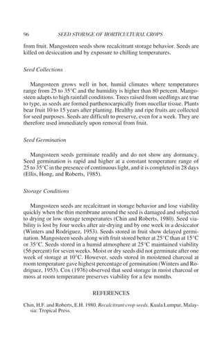 from fruit. Mangosteen seeds show recalcitrant storage behavior. Seeds are
killed on desiccation and by exposure to chilling temperatures.

Seed Collections

   Mangosteen grows well in hot, humid climates where temperatures
range from 25 to 35°C and the humidity is higher than 80 percent. Mango-
steen adapts to high rainfall conditions. Trees raised from seedlings are true
to type, as seeds are formed parthenocarpically from nucellar tissue. Plants
bear fruit 10 to 15 years after planting. Healthy and ripe fruits are collected
for seed purposes. Seeds are difficult to preserve, even for a week. They are
therefore used immediately upon removal from fruit.

Seed Germination

   Mangosteen seeds germinate readily and do not show any dormancy.
Seed germination is rapid and higher at a constant temperature range of
25 to 35°C in the presence of continuous light, and it is completed in 28 days
(Ellis, Hong, and Roberts, 1985).

Storage Conditions

   Mangosteen seeds are recalcitrant in storage behavior and lose viability
quickly when the thin membrane around the seed is damaged and subjected
to drying or low storage temperatures (Chin and Roberts, 1980). Seed via-
bility is lost by four weeks after air-drying and by one week in a desiccator
(Winters and Rodriguez, 1953). Seeds stored in fruit show delayed germi-
nation. Mangosteen seeds along with fruit stored better at 25°C than at 15°C
or 35°C. Seeds stored in a humid atmosphere at 25°C maintained viability
(56 percent) for seven weeks. Moist or dry seeds did not germinate after one
week of storage at 10°C. However, seeds stored in moistened charcoal at
room temperature gave highest percentage of germination (Winters and Ro-
driguez, 1953). Cox (1976) observed that seed storage in moist charcoal or
moss at room temperature preserves viability for a few months.

                               REFERENCES
Chin, H.F. and Roberts, E.H. 1980. Recalcitrant crop seeds. Kuala Lumpur, Malay-
  sia: Tropical Press.
 