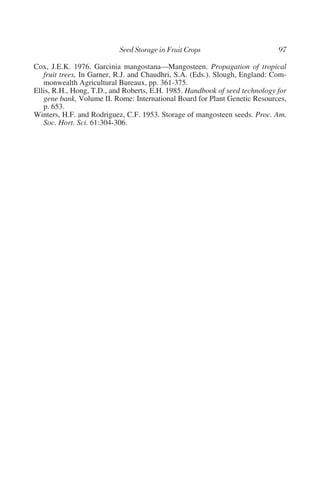 Cox, J.E.K. 1976. Garcinia mangostana—Mangosteen. Propagation of tropical
   fruit trees, In Garner, R.J. and Chaudhri, S.A. (Eds.). Slough, England: Com-
   monwealth Agricultural Bureaux, pp. 361-375.
Ellis, R.H., Hong, T.D., and Roberts, E.H. 1985. Handbook of seed technology for
   gene bank, Volume II. Rome: International Board for Plant Genetic Resources,
   p. 653.
Winters, H.F. and Rodriguez, C.F. 1953. Storage of mangosteen seeds. Proc. Am.
   Soc. Hort. Sci. 61:304-306.
 