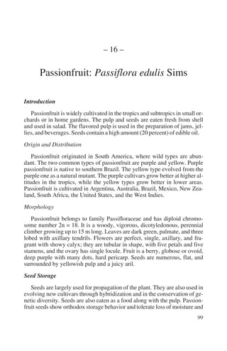 – 16 –

      Passionfruit: Passiflora edulis Sims

Introduction
   Passionfruit is widely cultivated in the tropics and subtropics in small or-
chards or in home gardens. The pulp and seeds are eaten fresh from shell
and used in salad. The flavored pulp is used in the preparation of jams, jel-
lies, and beverages. Seeds contain a high amount (20 percent) of edible oil.
Origin and Distribution
    Passionfruit originated in South America, where wild types are abun-
dant. The two common types of passionfruit are purple and yellow. Purple
passionfruit is native to southern Brazil. The yellow type evolved from the
purple one as a natural mutant. The purple cultivars grow better at higher al-
titudes in the tropics, while the yellow types grow better in lower areas.
Passionfruit is cultivated in Argentina, Australia, Brazil, Mexico, New Zea-
land, South Africa, the United States, and the West Indies.
Morphology
   Passionfruit belongs to family Passifloraceae and has diploid chromo-
some number 2n = 18. It is a woody, vigorous, dicotyledonous, perennial
climber growing up to 15 m long. Leaves are dark green, palmate, and three
lobed with axillary tendrils. Flowers are perfect, single, axillary, and fra-
grant with showy calyx; they are tubular in shape, with five petals and five
stamens, and the ovary has single locule. Fruit is a berry, globose or ovoid,
deep purple with many dots, hard pericarp. Seeds are numerous, flat, and
surrounded by yellowish pulp and a juicy aril.
Seed Storage
   Seeds are largely used for propagation of the plant. They are also used in
evolving new cultivars through hybridization and in the conservation of ge-
netic diversity. Seeds are also eaten as a food along with the pulp. Passion-
fruit seeds show orthodox storage behavior and tolerate loss of moisture and
 