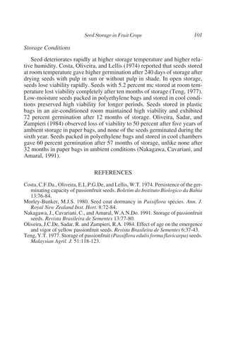 Storage Conditions
    Seed deteriorates rapidly at higher storage temperature and higher rela-
tive humidity. Costa, Oliveira, and Lellis (1974) reported that seeds stored
at room temperature gave higher germination after 240 days of storage after
drying seeds with pulp in sun or without pulp in shade. In open storage,
seeds lose viability rapidly. Seeds with 5.2 percent mc stored at room tem-
perature lost viability completely after ten months of storage (Teng, 1977).
Low-moisture seeds packed in polyethylene bags and stored in cool condi-
tions preserved high viability for longer periods. Seeds stored in plastic
bags in an air-conditioned room maintained high viability and exhibited
72 percent germination after 12 months of storage. Oliveira, Sadar, and
Zampieri (1984) observed loss of viability to 50 percent after five years of
ambient storage in paper bags, and none of the seeds germinated during the
sixth year. Seeds packed in polyethylene bags and stored in cool chambers
gave 60 percent germination after 57 months of storage, unlike none after
32 months in paper bags in ambient conditions (Nakagawa, Cavariani, and
Amaral, 1991).

                                 REFERENCES
Costa, C.F.Da., Oliveira, E.L.P.G.De, and Lellis, W.T. 1974. Persistence of the ger-
   minating capacity of passionfruit seeds. Boletim do Instituto Biologico da Bahia
   13:76-84.
Morley-Bunker, M.J.S. 1980. Seed coat dormancy in Passiflora species. Ann. J.
   Royal New Zealand Inst. Hort. 8:72-84.
Nakagawa, J., Cavariani, C., and Amaral, W.A.N.Do. 1991. Storage of passionfruit
   seeds. Revista Brasileira de Sementes 13:77-80.
Oliveira, J.C.De, Sadar, R. and Zampieri, R.A. 1984. Effect of age on the emergence
   and vigor of yellow passionfruit seeds. Revista Brasileira de Sementes 6:37-43.
Teng, Y.T. 1977. Storage of passionfruit (Passiflora edulis forma flavicarpa) seeds.
   Malaysian Agril. J. 51:118-123.
 