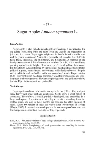 – 17 –

       Sugar Apple: Annona squamosa L.

Introduction
   Sugar apple is also called custard apple or sweetsop. It is cultivated for
the edible fruits. Ripe fruits are eaten fresh and used in the preparation of
juice and ice cream. Sugar apple originated in South America and is now
widely grown in Asia and Africa. It is presently cultivated in Brazil, Costa
Rica, India, Indonesia, the Philippines, and Seychelles. A member of the
family Annonaceae, it has chromosome number 2n = 14. It is a small tree
growing up to 5 m in height. Flowers are perfect and yellowish in color.
Fruit is a fleshy syncarp formed by the fusion of pistils and receptacle that is
yellowish green, heart shaped, and covered with fleshy tubercles. Pulp is
sweet, whitish, and embedded with numerous hard seeds. Pulp contains
16 to 18 percent sugar. Seeds are commonly used for propagation, and seed-
ling trees are heterogeneous. Flowers are protogynous, and pollination is by
insects. Ripe fruits are soft and perishable.
Seed Storage
   Sugar apple seeds are orthodox in storage behavior (Ellis, 1984) and pre-
serve fairly well under ambient conditions. Seeds show a short period of
dormancy. The embryo is small, partially developed, and embedded in a
large endosperm. It continues to develop even after shedding from the
mother plant, and one to three months are required for after-ripening of
seeds. About 60 percent of seeds are viable after two months of storage
(Hayat, 1963). Low-moisture seeds packed in moisture-proof containers at
low temperatures maintain viability for longer periods.

                                REFERENCES
Ellis, R.H. 1984. Revised table of seed storage characteristics. Plant Genetic Re-
   sources Newsletter 58:16-33.
Hayat, M.A. 1963. Morphology of seed germination and seedling in Annona
   squamosa. Bot. Gaz. 124:360-362.
 