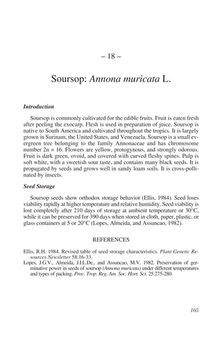 – 18 –

             Soursop: Annona muricata L.

Introduction
   Soursop is commonly cultivated for the edible fruits. Fruit is eaten fresh
after peeling the exocarp. Flesh is used in preparation of juice. Soursop is
native to South America and cultivated throughout the tropics. It is largely
grown in Surinam, the United States, and Venezuela. Soursop is a small ev-
ergreen tree belonging to the family Annonaceae and has chromosome
number 2n = 16. Flowers are yellow, protogynous, and strongly odorous.
Fruit is dark green, ovoid, and covered with curved fleshy spines. Pulp is
soft white, with a sweetish sour taste, and contains many black seeds. It is
propagated by seeds and grows well in sandy loam soils. It is cross-polli-
nated by insects.
Seed Storage
   Soursop seeds show orthodox storage behavior (Ellis, 1984). Seed loses
viability rapidly at higher temperature and relative humidity. Seed viability is
lost completely after 210 days of storage at ambient temperature or 30°C,
while it can be preserved for 390 days when stored in cloth, paper, plastic, or
glass containers at 5 or 20°C (Lopes, Almeida, and Assuncao, 1982).

                                 REFERENCES
Ellis, R.H. 1984. Revised table of seed storage characteristics. Plant Genetic Re-
   sources Newsletter 58:16-33.
Lopes, J.G.V., Almeida, J.I.L.De., and Assuncao, M.V. 1982. Preservation of ger-
   minative power in seeds of soursop (Annona muricata) under different temperatures
   and types of packing. Proc. Trop. Reg. Am. Soc. Hort. Sci. 25:275-280.
 