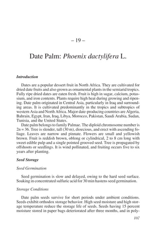 – 19 –

        Date Palm: Phoenix dactylifera L.

Introduction
   Dates are a popular dessert fruit in North Africa. They are cultivated for
dried date fruits and also grown as ornamental plants in the semiarid tropics.
Fully ripe dried dates are eaten fresh. Fruit is high in sugar, calcium, potas-
sium, and iron contents. Plants require high heat during growing and ripen-
ing. Date palm originated in Central Asia, particularly in Iraq and surround-
ing areas. It is cultivated predominantly in the tropics and subtropics of
western Asia and North Africa. Major date-producing countries are Algeria,
Bahrain, Egypt, Iran, Iraq, Libya, Morocco, Pakistan, Saudi Arabia, Sudan,
Tunisia, and the United States.
   Date palm belongs to family Palmae. The diploid chromosome number is
2n = 36. Tree is slender, tall (30 m), dioecious, and erect with ascending fo-
liage. Leaves are narrow and pinnate. Flowers are small and yellowish
brown. Fruit is reddish brown, oblong or cylindrical, 2 to 8 cm long with
sweet edible pulp and a single pointed grooved seed. Tree is propagated by
offshoots or seedlings. It is wind pollinated, and fruiting occurs five to six
years after planting.
Seed Storage

Seed Germination
  Seed germination is slow and delayed, owing to the hard seed surface.
Soaking in concentrated sulfuric acid for 30 min hastens seed germination.
Storage Conditions
  Date palm seeds survive for short periods under ambient conditions.
Seeds exhibit orthodox storage behavior. High seed moisture and high stor-
age temperature reduce the storage life of seeds. Seeds having 15 percent
moisture stored in paper bags deteriorated after three months, and in poly-
 