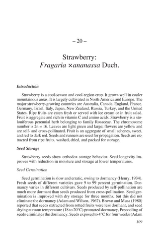 – 20 –

                      Strawberry:
               Fragaria ×ananassa Duch.

Introduction

   Strawberry is a cool-season and cool-region crop. It grows well in cooler
mountainous areas. It is largely cultivated in North America and Europe. The
major strawberry-growing countries are Australia, Canada, England, France,
Germany, Israel, Italy, Japan, New Zealand, Russia, Turkey, and the United
States. Ripe fruits are eaten fresh or served with ice cream or in fruit salad.
Fruit is aggregate and rich in vitamin C and amino acids. Strawberry is a sto-
loniferous perennial herb belonging to family Rosaceae. The chromosome
number is 2n = 16. Leaves are light green and large; flowers are yellow and
are self- and cross-pollinated. Fruit is an aggregate of small achenes, sweet,
and red to dark red. Seeds and runners are used for propagation. Seeds are ex-
tracted from ripe fruits, washed, dried, and packed for storage.

Seed Storage

   Strawberry seeds show orthodox storage behavior. Seed longevity im-
proves with reduction in moisture and storage at lower temperatures.

Seed Germination

   Seed germination is slow and erratic, owing to dormancy (Henry, 1934).
Fresh seeds of different varieties gave 9 to 99 percent germination. Dor-
mancy varies in different cultivars. Seeds produced by self-pollination are
much more dormant than seeds produced from cross-pollination. Seed ger-
mination is improved with dry storage for three months, but this did not
eliminate the dormancy (Adam and Wilson, 1967). Brown and Musa (1980)
reported that seeds extracted from rotted fruits were less dormant, and seed
drying at room temperature (18 to 20°C) promoted dormancy. Precooling of
seeds eliminates the dormancy. Seeds exposed to 4°C for four weeks (Adam
 
