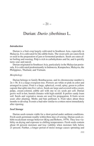 – 21 –

               Durian: Durio zibethinus L.

Introduction
   Durian is a fruit crop largely cultivated in Southeast Asia, especially in
Malaysia. It is cultivated for the edible fruits. The sweet arils are eaten fresh
or used in the preparation of jam or fermented products. Seeds are eaten af-
ter boiling and roasting. Pulp is rich in carbohydrates and fat, and it quickly
turns sour and rancid.
   Durian originated in Southeast Asia, particularly in the Malaysian penin-
sula. It is cultivated predominantly in Indonesia, Kampuchea, Malaysia, the
Philippines, Thailand, and Vietnam.

Morphology
   Durian belongs to family Bombacaceae, and its chromosome number is
2n = 56. It is a large evergreen tree. Flowers are white or pink in color and
arranged in cymes. Fruit is a large, spherical, ovoid, spiny, green to yellow
capsule that splits into five valves. Seeds are large and covered with a sweet,
pulpy, cream-colored, edible aril with one to six seeds per cell. Durian
grows well in hot, humid climates with high rainfall. It prefers sandy loam
soil. Seeds and vegetative means are used for propagation. It fruits seven
years after planting. Moths and bats pollinate it. Fruit takes about three
months to develop. It emits a bad odor similar to a rotten onion immediately
after ripening.

Seed Storage
   Durian seeds remain viable for a short period under ambient conditions.
Fresh seeds germinate readily within three days of sowing. Durian seeds ex-
hibit recalcitrant storage behavior (King and Roberts, 1979). They lose via-
bility on drying and exposure to chilling temperatures. Fresh seeds contain
about 44 percent moisture and lose viability when moisture falls below
21 percent. Further, a longer period of moist storage causes sprouting and
 