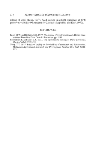 rotting of seeds (Teng, 1977). Seed storage in airtight containers at 20°C
preserves viability (90 percent) for 32 days (Soepadmo and Eow, 1977).

                                REFERENCES
King, M.W. and Roberts, E.H. 1979. The storage of recalcitrant seeds. Rome: Inter-
   national Board for Plant Genetic Resources, pp. 1-96.
Soepadmo, E. and Eow, B.K. 1977. The reproductive biology of Durio zibethinus.
   Garden’s Bull. 29:25-33.
Teng, Y.T. 1977. Effect of drying on the viability of rambutan and durian seeds.
   Malaysian Agricultural Research and Development Institute Res. Bull. 5:111-
   113.
 