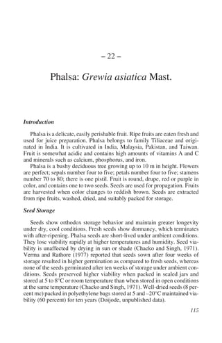 – 22 –

            Phalsa: Grewia asiatica Mast.



Introduction

   Phalsa is a delicate, easily perishable fruit. Ripe fruits are eaten fresh and
used for juice preparation. Phalsa belongs to family Tiliaceae and origi-
nated in India. It is cultivated in India, Malaysia, Pakistan, and Taiwan.
Fruit is somewhat acidic and contains high amounts of vitamins A and C
and minerals such as calcium, phosphorus, and iron.
   Phalsa is a bushy deciduous tree growing up to 10 m in height. Flowers
are perfect; sepals number four to five; petals number four to five; stamens
number 70 to 80; there is one pistil. Fruit is round, drupe, red or purple in
color, and contains one to two seeds. Seeds are used for propagation. Fruits
are harvested when color changes to reddish brown. Seeds are extracted
from ripe fruits, washed, dried, and suitably packed for storage.

Seed Storage

    Seeds show orthodox storage behavior and maintain greater longevity
under dry, cool conditions. Fresh seeds show dormancy, which terminates
with after-ripening. Phalsa seeds are short-lived under ambient conditions.
They lose viability rapidly at higher temperatures and humidity. Seed via-
bility is unaffected by drying in sun or shade (Chacko and Singh, 1971).
Verma and Rathore (1977) reported that seeds sown after four weeks of
storage resulted in higher germination as compared to fresh seeds, whereas
none of the seeds germinated after ten weeks of storage under ambient con-
ditions. Seeds preserved higher viability when packed in sealed jars and
stored at 5 to 8°C or room temperature than when stored in open conditions
at the same temperature (Chacko and Singh, 1971). Well-dried seeds (8 per-
cent mc) packed in polyethylene bags stored at 5 and –20°C maintained via-
bility (60 percent) for ten years (Doijode, unpublished data).
 