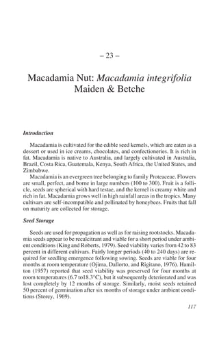 – 23 –

  Macadamia Nut: Macadamia integrifolia
           Maiden & Betche



Introduction

   Macadamia is cultivated for the edible seed kernels, which are eaten as a
dessert or used in ice creams, chocolates, and confectioneries. It is rich in
fat. Macadamia is native to Australia, and largely cultivated in Australia,
Brazil, Costa Rica, Guatemala, Kenya, South Africa, the United States, and
Zimbabwe.
   Macadamia is an evergreen tree belonging to family Proteaceae. Flowers
are small, perfect, and borne in large numbers (100 to 300). Fruit is a folli-
cle, seeds are spherical with hard testae, and the kernel is creamy white and
rich in fat. Macadamia grows well in high rainfall areas in the tropics. Many
cultivars are self-incompatible and pollinated by honeybees. Fruits that fall
on maturity are collected for storage.

Seed Storage

   Seeds are used for propagation as well as for raising rootstocks. Macada-
mia seeds appear to be recalcitrant and viable for a short period under ambi-
ent conditions (King and Roberts, 1979). Seed viability varies from 42 to 83
percent in different cultivars. Fairly longer periods (40 to 240 days) are re-
quired for seedling emergence following sowing. Seeds are viable for four
months at room temperature (Ojima, Dallorto, and Rigitano, 1976). Hamil-
ton (1957) reported that seed viability was preserved for four months at
room temperatures (6.7 to18.3°C), but it subsequently deteriorated and was
lost completely by 12 months of storage. Similarly, moist seeds retained
50 percent of germination after six months of storage under ambient condi-
tions (Storey, 1969).
 