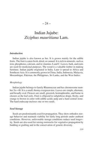 – 24 –

                      Indian Jujube:
                Ziziphus mauritiana Lam.


Introduction

   Indian jujube is also known as ber. It is grown mainly for the edible
fruits. The fruit is eaten fresh, dried, or canned. It is rich in minerals, such as
iron, phosphorus, calcium, and in vitamins A and C. Leaves, bark, and roots
are used for medicinal purposes. The wood is a valuable timber in making
furniture. Indian jujube originated in India. Later it spread to Africa and
Southeast Asia. It is commonly grown in China, India, Indonesia, Malaysia,
Mozambique, Pakistan, the Philippines, Sri Lanka, and the West Indies.

Morphology

   Indian jujube belongs to family Rhamnaceae and has chromosome num-
ber 2n = 48. It is a small, thorny evergreen tree. Leaves are simple, alternate,
and broadly oval. Flowers are small, greenish, hermaphrodite, and borne in
clusters at the leaf axils. Fruit is ellipsoid to subglobose drupe, fleshy, and
orange to brown in color with edible acidic pulp and a hard central stone.
The hard endocarp encloses one or two seeds.

Seed Storage

   Seeds are predominantly used for propagation. They show orthodox stor-
age behavior and maintain viability for fairly long periods under ambient
conditions. However, unfavorable storage conditions reduce seed longev-
ity. Seeds are also used for raising rootstocks for vegetative propagation by
budding or grafting and in the conservation of genetic diversity.
 