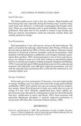 Seed Collections
   The Indian jujube grows well in hot, dry climates. High humidity and
frost damage the crop, especially during the fruiting stage. It prefers deep,
sandy loam soils. However, it withstands waterlogging and drought condi-
tions. Plants are raised through seeds or patch budding. Honeybees cause
pollination. Fruit takes four to five months to mature. Large healthy ripe
fruits are used for seed purposes. Seeds are extracted, washed, dried, and
suitably packed for storage.

Seed Germination
   Seed germination is slow and uneven, owing to the hard endocarp. The
seed is covered by the endocarp, which hardens after 50 days of bloom, and
the testa turns to dark brown 100 to 110 days after anthesis. Moisture content
decreases to 30 percent at harvest. Immature seeds do not germinate, while
treatment with benzyladenine or gibberellic acid (10 ppm) stimulates germi-
nation (Kim and Kim, 1983). Seed germination is low in fresh seeds but im-
proves on soaking in water or in acid. Seed soaking in concentrated sulfuric
acid for six minutes gave highest seedling emergence (Singhrot and Makhija,
1979). Casini and Salvadori (1980) reported that removal of the endocarp and
treatment with gibberellic acid (400 ppm) improved germination, and seed
with the endocarp intact germinated after scarification by immersion in con-
centrated sulfuric acid.

Storage Conditions
   Fresh seeds gave low germination (33 percent), even up to eight months
of storage. Seedling vigor was high at the end of the storage period (Reddy
and Murthy, 1990). Seed viability and vigor are retained with low-tempera-
ture storage. About 50 to 60 percent of seeds were viable after ten years of
storage at 5 and –20°C (Doijode, unpublished data). Seed viability im-
proved in one-year-old seeds by soaking them in water for 48 h followed by
four days’ stratification in moist sand (Kajal, 1983). Seed treatment with
potassium dihydrogen phosphate (1 percent) improved germination in
stored seeds (203 days after extraction) (Ghosh and Sen, 1988).

                                 REFERENCES
Casini, E. and Salvadori, S. 1980. The germination of seeds of jujube (Zizyphus
  sativa). I. Effect of gibberellic acid on seeds with and without endocarp. Revista
  di Agricoltura Sub-Tropicale e Tropicale 74:39-47.
 
