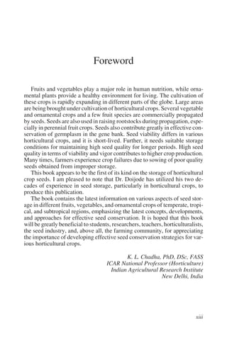 Foreword

   Fruits and vegetables play a major role in human nutrition, while orna-
mental plants provide a healthy environment for living. The cultivation of
these crops is rapidly expanding in different parts of the globe. Large areas
are being brought under cultivation of horticultural crops. Several vegetable
and ornamental crops and a few fruit species are commercially propagated
by seeds. Seeds are also used in raising rootstocks during propagation, espe-
cially in perennial fruit crops. Seeds also contribute greatly in effective con-
servation of germplasm in the gene bank. Seed viability differs in various
horticultural crops, and it is short-lived. Further, it needs suitable storage
conditions for maintaining high seed quality for longer periods. High seed
quality in terms of viability and vigor contributes to higher crop production.
Many times, farmers experience crop failures due to sowing of poor quality
seeds obtained from improper storage.
   This book appears to be the first of its kind on the storage of horticultural
crop seeds. I am pleased to note that Dr. Doijode has utilized his two de-
cades of experience in seed storage, particularly in horticultural crops, to
produce this publication.
   The book contains the latest information on various aspects of seed stor-
age in different fruits, vegetables, and ornamental crops of temperate, tropi-
cal, and subtropical regions, emphasizing the latest concepts, developments,
and approaches for effective seed conservation. It is hoped that this book
will be greatly beneficial to students, researchers, teachers, horticulturalists,
the seed industry, and, above all, the farming community, for appreciating
the importance of developing effective seed conservation strategies for var-
ious horticultural crops.

                                             K. L. Chadha, PhD, DSc, FASS
                                     ICAR National Professor (Horticulture)
                                       Indian Agricultural Research Institute
                                                            New Delhi, India
 