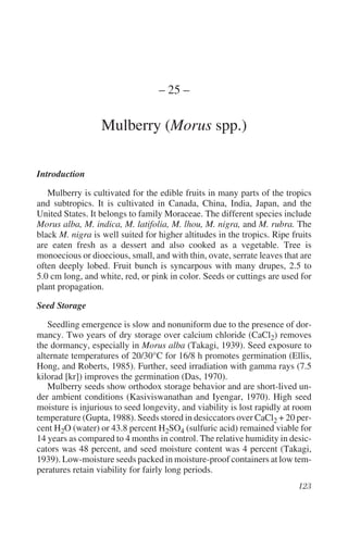 – 25 –

                  Mulberry (Morus spp.)

Introduction

   Mulberry is cultivated for the edible fruits in many parts of the tropics
and subtropics. It is cultivated in Canada, China, India, Japan, and the
United States. It belongs to family Moraceae. The different species include
Morus alba, M. indica, M. latifolia, M. lhou, M. nigra, and M. rubra. The
black M. nigra is well suited for higher altitudes in the tropics. Ripe fruits
are eaten fresh as a dessert and also cooked as a vegetable. Tree is
monoecious or dioecious, small, and with thin, ovate, serrate leaves that are
often deeply lobed. Fruit bunch is syncarpous with many drupes, 2.5 to
5.0 cm long, and white, red, or pink in color. Seeds or cuttings are used for
plant propagation.

Seed Storage

   Seedling emergence is slow and nonuniform due to the presence of dor-
mancy. Two years of dry storage over calcium chloride (CaCl2) removes
the dormancy, especially in Morus alba (Takagi, 1939). Seed exposure to
alternate temperatures of 20/30°C for 16/8 h promotes germination (Ellis,
Hong, and Roberts, 1985). Further, seed irradiation with gamma rays (7.5
kilorad [kr]) improves the germination (Das, 1970).
   Mulberry seeds show orthodox storage behavior and are short-lived un-
der ambient conditions (Kasiviswanathan and Iyengar, 1970). High seed
moisture is injurious to seed longevity, and viability is lost rapidly at room
temperature (Gupta, 1988). Seeds stored in desiccators over CaCl2 + 20 per-
cent H2O (water) or 43.8 percent H2SO4 (sulfuric acid) remained viable for
14 years as compared to 4 months in control. The relative humidity in desic-
cators was 48 percent, and seed moisture content was 4 percent (Takagi,
1939). Low-moisture seeds packed in moisture-proof containers at low tem-
peratures retain viability for fairly long periods.
 