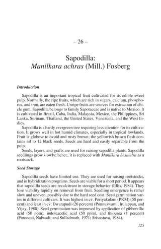 – 26 –

                   Sapodilla:
        Manilkara achras (Mill.) Fosberg

Introduction
   Sapodilla is an important tropical fruit cultivated for its edible sweet
pulp. Normally, the ripe fruits, which are rich in sugars, calcium, phospho-
rus, and iron, are eaten fresh. Unripe fruits are sources for extraction of chi-
cle gum. Sapodilla belongs to family Sapotaceae and is native to Mexico. It
is cultivated in Brazil, Cuba, India, Malaysia, Mexico, the Philippines, Sri
Lanka, Surinam, Thailand, the United States, Venezuela, and the West In-
dies.
   Sapodilla is a hardy evergreen tree requiring less attention for its cultiva-
tion. It grows well in hot humid climates, especially in tropical lowlands.
Fruit is globose to ovoid and rusty brown; the yellowish brown flesh con-
tains nil to 12 black seeds. Seeds are hard and easily separable from the
pulp.
   Seeds, layers, and grafts are used for raising sapodilla plants. Sapodilla
seedlings grow slowly; hence, it is replaced with Manilkara hexandra as a
rootstock.
Seed Storage
   Sapodilla seeds have limited use. They are used for raising rootstocks,
and in hybridization programs. Seeds are viable for a short period. It appears
that sapodilla seeds are recalcitrant in storage behavior (Ellis, 1984). They
lose viability rapidly on removal from fruit. Seedling emergence is rather
slow and uneven, possibly due to the hard seed coat. Seed germination var-
ies in different cultivars. It was highest in cv. Periyakulam (PKM) (58 per-
cent) and least in cv. Dwarapudi (26 percent) (Ponnuswami, Irulappan, and
Vijay, 1988). Seed germination was improved by application of gibberellic
acid (50 ppm), indoleacetic acid (50 ppm), and thiourea (1 percent)
(Farooqui, Nalwadi, and Sulladmath, 1971; Srivastava, 1984).
 