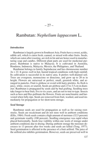 – 27 –

      Rambutan: Nephelium lappaceum L.

Introduction
   Rambutan is largely grown in Southeast Asia. Fruits have a sweet, acidic,
edible aril, which is eaten fresh, canned, or mixed with other fruits. Seeds,
which are eaten after roasting, are rich in fat and are hence used in manufac-
turing soap and candles. Different plant parts are used for medicinal pur-
poses. Rambutan is native to Malaysia. It is cultivated in Australia,
Honduras, Indonesia, Malaysia, Mexico, the Philippines, and Thailand.
   Rambutan belongs to family Sapindaceae and has chromosome number
2n = 22. It grows well in hot, humid tropical conditions with high rainfall.
Its cultivation is successful in its native area. It prefers well-drained soil.
Trees are evergreen, monoecious or dioecious, and grow up to 20 m in
height. Flowers are unisexual or perfect, small, greenish white, and ar-
ranged in panicles. Fruit is globose or ovoid with hairy prickles. Its flesh is
juicy, white, sweet, or sourish. Seeds are globose and 2.5 to 3.5 cm in diam-
eter. Rambutan is propagated by seeds and by bud grafting. Seedling trees
take longer to bear fruit, five to six years, and are not to true to type. Insects
such as bees and flies pollinate the flowers. Fruits are nonclimatric and har-
vested when fully ripe. Seeds are removed from fruit, washed, and used im-
mediately for propagation or for short-term storage.
Seed Storage
   Rambutan seeds are used for propagation as well as for raising root-
stocks. Seeds are recalcitrant and do not store well in ambient conditions
(Ellis, 1984). Fresh seeds contain a high amount of moisture (32.5 percent)
and germinate readily (100 percent). Seedling emergence was rapid when
placed horizontally. Seeds lose viability within one week of storage under
ambient conditions due to drying. During ambient storage the moisture de-
creases to 13 percent after two weeks and seeds are killed (Teng, 1977).
Seed germination is affected in the presence of a fruit arilloid. The juice of
the arilloid also inhibits germination. However, seeds are preserved well in
 