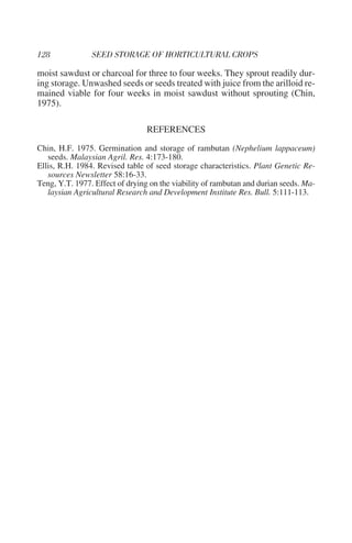 moist sawdust or charcoal for three to four weeks. They sprout readily dur-
ing storage. Unwashed seeds or seeds treated with juice from the arilloid re-
mained viable for four weeks in moist sawdust without sprouting (Chin,
1975).

                                 REFERENCES
Chin, H.F. 1975. Germination and storage of rambutan (Nephelium lappaceum)
   seeds. Malaysian Agril. Res. 4:173-180.
Ellis, R.H. 1984. Revised table of seed storage characteristics. Plant Genetic Re-
   sources Newsletter 58:16-33.
Teng, Y.T. 1977. Effect of drying on the viability of rambutan and durian seeds. Ma-
   laysian Agricultural Research and Development Institute Res. Bull. 5:111-113.
 