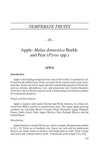TEMPERATE FRUITS

                                   – 28 –

          Apple: Malus domestica Borkh.
              and Pear (Pyrus spp.)

                                   APPLE

Introduction
   Apple is the leading temperate fruit crop of the world. It is primarily cul-
tivated for the edible fruits. Fruits are eaten fresh or processed as jam, juice,
and cider. Fruits are rich in sugar and also contain high amounts of minerals,
such as calcium, phosphorus, iron, and potassium, and vitamin thiamine.
Trees have showy flowers and are used in landscaping and in home gardens
for ornamental purposes.
Origin and Distribution
   Apple is largely cultivated in Europe and North America. It is likely de-
rived from Malus pumila in southwestern Asia. The major apple-growing
countries are Australia, Brazil, Canada, China, Denmark, Egypt, England,
France, India, Israel, Italy, Japan, Mexico, New Zealand, Russia, and the
United States.
Morphology
   Apple belongs to family Rosaceae, and its somatic chromosome number
is 2n = 34. Trees are of medium size; leaves are soft and less pubescent;
flowers are small, borne in clusters, and bright pink in color. Fruit is large
and sweet and contains brown seeds. A thousand seeds weigh 25 to 50 g.
 