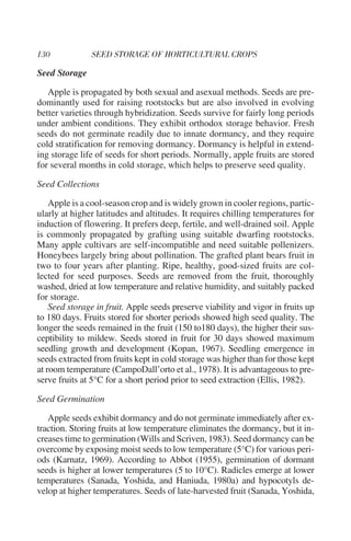 Seed Storage

   Apple is propagated by both sexual and asexual methods. Seeds are pre-
dominantly used for raising rootstocks but are also involved in evolving
better varieties through hybridization. Seeds survive for fairly long periods
under ambient conditions. They exhibit orthodox storage behavior. Fresh
seeds do not germinate readily due to innate dormancy, and they require
cold stratification for removing dormancy. Dormancy is helpful in extend-
ing storage life of seeds for short periods. Normally, apple fruits are stored
for several months in cold storage, which helps to preserve seed quality.

Seed Collections

    Apple is a cool-season crop and is widely grown in cooler regions, partic-
ularly at higher latitudes and altitudes. It requires chilling temperatures for
induction of flowering. It prefers deep, fertile, and well-drained soil. Apple
is commonly propagated by grafting using suitable dwarfing rootstocks.
Many apple cultivars are self-incompatible and need suitable pollenizers.
Honeybees largely bring about pollination. The grafted plant bears fruit in
two to four years after planting. Ripe, healthy, good-sized fruits are col-
lected for seed purposes. Seeds are removed from the fruit, thoroughly
washed, dried at low temperature and relative humidity, and suitably packed
for storage.
    Seed storage in fruit. Apple seeds preserve viability and vigor in fruits up
to 180 days. Fruits stored for shorter periods showed high seed quality. The
longer the seeds remained in the fruit (150 to180 days), the higher their sus-
ceptibility to mildew. Seeds stored in fruit for 30 days showed maximum
seedling growth and development (Kopan, 1967). Seedling emergence in
seeds extracted from fruits kept in cold storage was higher than for those kept
at room temperature (CampoDall’orto et al., 1978). It is advantageous to pre-
serve fruits at 5°C for a short period prior to seed extraction (Ellis, 1982).

Seed Germination

   Apple seeds exhibit dormancy and do not germinate immediately after ex-
traction. Storing fruits at low temperature eliminates the dormancy, but it in-
creases time to germination (Wills and Scriven, 1983). Seed dormancy can be
overcome by exposing moist seeds to low temperature (5°C) for various peri-
ods (Karnatz, 1969). According to Abbot (1955), germination of dormant
seeds is higher at lower temperatures (5 to 10°C). Radicles emerge at lower
temperatures (Sanada, Yoshida, and Haniuda, 1980a) and hypocotyls de-
velop at higher temperatures. Seeds of late-harvested fruit (Sanada, Yoshida,
 