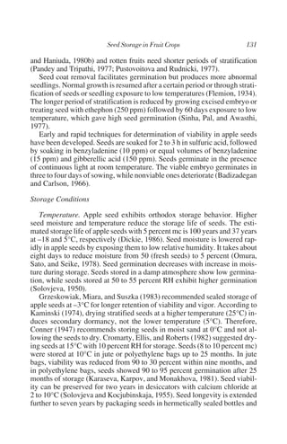 and Haniuda, 1980b) and rotten fruits need shorter periods of stratification
(Pandey and Tripathi, 1977; Pustovoitova and Rudnicki, 1977).
   Seed coat removal facilitates germination but produces more abnormal
seedlings. Normal growth is resumed after a certain period or through strati-
fication of seeds or seedling exposure to low temperatures (Flemion, 1934).
The longer period of stratification is reduced by growing excised embryo or
treating seed with ethephon (250 ppm) followed by 60 days exposure to low
temperature, which gave high seed germination (Sinha, Pal, and Awasthi,
1977).
   Early and rapid techniques for determination of viability in apple seeds
have been developed. Seeds are soaked for 2 to 3 h in sulfuric acid, followed
by soaking in benzyladenine (10 ppm) or equal volumes of benzyladenine
(15 ppm) and gibberellic acid (150 ppm). Seeds germinate in the presence
of continuous light at room temperature. The viable embryo germinates in
three to four days of sowing, while nonviable ones deteriorate (Badizadegan
and Carlson, 1966).

Storage Conditions

   Temperature. Apple seed exhibits orthodox storage behavior. Higher
seed moisture and temperature reduce the storage life of seeds. The esti-
mated storage life of apple seeds with 5 percent mc is 100 years and 37 years
at –18 and 5°C, respectively (Dickie, 1986). Seed moisture is lowered rap-
idly in apple seeds by exposing them to low relative humidity. It takes about
eight days to reduce moisture from 50 (fresh seeds) to 5 percent (Omura,
Sato, and Seike, 1978). Seed germination decreases with increase in mois-
ture during storage. Seeds stored in a damp atmosphere show low germina-
tion, while seeds stored at 50 to 55 percent RH exhibit higher germination
(Solovjeva, 1950).
   Grzeskowiak, Miara, and Suszka (1983) recommended sealed storage of
apple seeds at –3°C for longer retention of viability and vigor. According to
Kaminski (1974), drying stratified seeds at a higher temperature (25°C) in-
duces secondary dormancy, not the lower temperature (5°C). Therefore,
Conner (1947) recommends storing seeds in moist sand at 0°C and not al-
lowing the seeds to dry. Cromarty, Ellis, and Roberts (1982) suggested dry-
ing seeds at 15°C with 10 percent RH for storage. Seeds (8 to 10 percent mc)
were stored at 10°C in jute or polyethylene bags up to 25 months. In jute
bags, viability was reduced from 90 to 30 percent within nine months, and
in polyethylene bags, seeds showed 90 to 95 percent germination after 25
months of storage (Karaseva, Karpov, and Monakhova, 1981). Seed viabil-
ity can be preserved for two years in desiccators with calcium chloride at
2 to 10°C (Solovjeva and Kocjubinskaja, 1955). Seed longevity is extended
further to seven years by packaging seeds in hermetically sealed bottles and
 