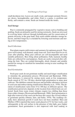 small deciduous tree. Leaves are small, ovate, and margin serrated; flowers
are showy, hermaphrodite, and white. Fruit is a pome, is pyriform and
fleshy, and contains a stone. Seeds are formed inside the stones.

Seed Storage

   Pear is commonly propagated by vegetative means such as budding and
grafting. Seeds are primarily used for raising rootstocks. Seeds are also used
in evolving better cultivars through hybridization and for conservation of
genetic diversity in the gene bank. Pear seeds exhibit orthodox storage be-
havior, and their longevity is extended by lowering seed moisture and stor-
ing at low temperatures.

Seed Collections

   Pear plants require mild winters and summers for optimum growth. They
grow well in deep, well-drained, sandy loam soil. Trees bear fruit five to six
years after planting. Many pear cultivars are self-incompatible and need
suitable pollenizers. Bees bring about pollination. Fully matured, healthy
fruits are collected for seed purposes. Seeds are easily extracted after soft-
ening the fruit. They are washed thoroughly, dried, cleaned, and suitably
packed for storage or stratified for immediate sowing to raise seedlings for
rootstocks.

Seed Germination

    Fresh pear seeds do not germinate readily and need longer stratification
to stimulate the germination process (Westwood and Bjornstad, 1968).
Seed dormancy is removed by storing moist seeds at low temperature.
Seeds stored at 5°C for 150 days showed high germination in many pear
cultivars. The inhibitor contents decrease and auxinlike substances increase
in seed coat and embryo during stratification (Shawky et al., 1978). The du-
ration of stratification varies from 15 to 180 days in different species. The
stratification period also depends on the location from which fruits are col-
lected. Seeds from warm winter climates require less chilling than those
from colder climates (Westwood and Bjornstad, 1968). Seed germination is
high after removal of the seed coat because this causes the excised embryo
to germinate quickly (Omura, Sato, and Seike, 1978). The seedlings ini-
tially show abnormal growth if seeds have not been stratified. Shen and
Mullins (1983) reported that moist seeds placed at 4°C for four weeks, and
subsequently at the soil surface in the presence of dim light, gave higher
germination. Seed germination is also improved with seed soaking in
 