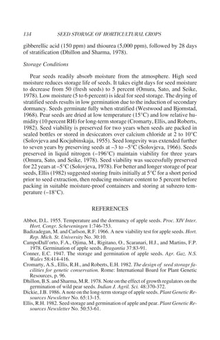 gibberellic acid (150 ppm) and thiourea (5,000 ppm), followed by 28 days
of stratification (Dhillon and Sharma, 1978).

Storage Conditions

   Pear seeds readily absorb moisture from the atmosphere. High seed
moisture reduces storage life of seeds. It takes eight days for seed moisture
to decrease from 50 (fresh seeds) to 5 percent (Omura, Sato, and Seike,
1978). Low moisture (5 to 6 percent) is ideal for seed storage. The drying of
stratified seeds results in low germination due to the induction of secondary
dormancy. Seeds germinate fully when stratified (Westwood and Bjornstad,
1968). Pear seeds are dried at low temperature (15°C) and low relative hu-
midity (10 percent RH) for long-term storage (Cromarty, Ellis, and Roberts,
1982). Seed viability is preserved for two years when seeds are packed in
sealed bottles or stored in desiccators over calcium chloride at 2 to 10°C
(Solovjeva and Kocjubinskaja, 1955). Seed longevity was extended further
to seven years by preserving seeds at –3 to –5°C (Solovjeva, 1966). Seeds
preserved in liquid nitrogen (–196°C) maintain viability for three years
(Omura, Sato, and Seike, 1978). Seed viability was successfully preserved
for 22 years at –5°C (Solovjeva, 1978). For better and longer storage of pear
seeds, Ellis (1982) suggested storing fruits initially at 5°C for a short period
prior to seed extraction, then reducing moisture content to 5 percent before
packing in suitable moisture-proof containers and storing at subzero tem-
perature (–18°C).

                                 REFERENCES
Abbot, D.L. 1955. Temperature and the dormancy of apple seeds. Proc. XIV Inter.
   Hort. Congr. Scheveningen 1:746-753.
Badizadegan, M. and Carlson, R.F. 1966. A new viability test for apple seeds. Hort.
   Rep. Mich. St. University No. 30:10.
CampoDall’orto, F.A., Ojima, M., Rigitano, O., Scaranari, H.J., and Martins, F.P.
   1978. Germination of apple seeds. Bragantia 37:83-91.
Conner, E.C. 1947. The storage and germination of apple seeds. Agr. Gaz. N.S.
   Wales 58:414-416.
Cromarty, A.S., Ellis, R.H., and Roberts, E.H. 1982. The design of seed storage fa-
   cilities for genetic conservation. Rome: International Board for Plant Genetic
   Resources, p. 96.
Dhillon, B.S. and Sharma, M.R. 1978. Note on the effect of growth regulators on the
   germination of wild pear seeds. Indian J. Agril. Sci. 48:370-372.
Dickie, J.B. 1986. A note on the long-term storage of apple seeds. Plant Genetic Re-
   sources Newsletter No. 65:13-15.
Ellis, R.H. 1982. Seed storage and germination of apple and pear. Plant Genetic Re-
   sources Newsletter No. 50:53-61.
 