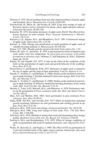 Flemion, F. 1934. Dwarf seedlings from non-after-ripened embryos of peach, apple
   and hawthorn. Boyce Thompson Inst. Contrib. 6:205-209.
Grzeskowiak, H., Miara, B., and Suszka, B. 1983. Long term storage of seeds of
   Rosaceae species used as rootstocks for cherry, plum, apple and pear cultivars.
   Arboretum Kornickie 28:283-320.
Kaminski, W. 1974. Secondary dormancy of apple seeds. Part II. The effect of tem-
   porary decrease of water content. Prace. Instytutu Sandownicta w Skiernie-
   wicach. 18:17-24.
Karaseva, L.G., Karpov, B.A., and Monakhova, Yu.V. 1981. Commercial storage
   of apple seeds. Sadovodstvo No. 3:19-20.
Karnatz, A. 1969. Storage and stratification of small quantities of apple seeds of
   valuable breeding material. Z. Pflanzenzucht. 62:138-144.
Kopan, V.P. 1967. Should seeds be stored in the fruit? Sadovodstvo No. 1:22.
Omura, M., Sato, Y., and Seike, K. 1978. Long-term preservation of Japanese pear
   seeds under extra low temperature. In Long-term preservation of favorable
   germplasm in arboreal crops, Akihama, T. and Nakajama, K. (Eds.). Fujimoto,
   Japan, pp. 26-30.
Pandey, D. and Tripathi, S.P. 1977. A note on the effect of the conditions of the
   fruits on the germination of apple seeds and growth behavior of the seedlings.
   Prog. Hort. 9:75-76.
Pustovoitova, T. and Rudnicki, R.M. 1977. Dormancy of apple seeds as related to
   the size of apples and the stage of their maturation. Fruit Sci. Reports 4:1-4.
Sanada, T., Yoshida, Y., and Haniuda, T. 1980a. Studies on the method of seed stor-
   age in apple breeding. I. Suitable method for short-term storage. Bull. Fruit Tree
   Res. Stn. Morioka 7:1-14.
Sanada, T., Yoshida, Y., and Haniuda, T. 1980b. Studies on the method of seed stor-
   age in apple breeding. II. Effective method for breeding dormancy of dry stored
   seeds. Bull. Fruit Tree Res. Stn. Morioka 7:15-31.
Shawky, I., Tomi, A.El., Rawash, M.A., and Makarem, A. 1978. Preliminary stud-
   ies on the germination of Pyrus communis seeds. Res. Bull. Aim Shams Univer-
   sity No. 826:12.
Shen, X.S. and Mullins, M.G. 1983. Seed germination in pear rootstock Pyrus
   calleyana. Aust. Hort. 81:50-51.
Sinha, M.M., Pal, R.S., and Awasthi, D.N. 1977. Effect of stratification and plant
   growth regulating substances on seed germination and seedling growth in ap-
   ples. Prog. Hort. 9:27-30.
Solovjeva, M.A. 1950. Fruit seed storage. Orchard and Garden No. 10:24-28.
Solovjeva, M.A. 1966. Long term storage of fruit seeds. Proc. 17th Inter Hort.
   Congr. Md. 1:258-266.
Solovjeva, M.A. 1978. Method of storing fruit seeds and determining their storage
   quality. Byulleten Vsesoy Ord. Len. Ins. Rasten. N.I. Vavilova 77:64-65.
Solovjeva, M.A. and Kocjubinskaja, V.N. 1955. Effect of storage conditions of
   seeds on germination and yield of standard rootstocks. Sad i Ogorod No. 9:53-
   55.
Wanic, D., Kawecki, Z., and Naglica, I. 1968. The effect of GA on germination of
   3 year old stratified seeds of the apple variety common Antonovaka. Zeiz nauk
   Wyzoz Szleroln Olsztyn Ser A No. 2, 24:171-177.
 
