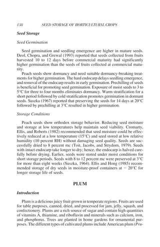 Seed Storage

Seed Germination

    Seed germination and seedling emergence are higher in mature seeds.
Deol, Chopra, and Grewal (1993) reported that seeds collected from fruits
harvested 10 to 12 days before commercial maturity had significantly
higher germination than the seeds of fruits collected at commercial matu-
rity.
    Peach seeds show dormancy and need suitable dormancy-breaking treat-
ments for higher germination. The hard endocarp delays seedling emergence,
and removal of the endocarp results in early germination. Prechilling of seeds
is beneficial for promoting seed germination. Exposure of moist seeds to 3 to
5°C for three to four months eliminates dormancy. Warm stratification for a
short period followed by cold stratification promotes germination in dormant
seeds. Suszka (1967) reported that preserving the seeds for 14 days at 20°C
followed by prechilling at 3°C resulted in higher germination.

Storage Conditions

   Peach seeds show orthodox storage behavior. Reducing seed moisture
and storage at low temperatures help maintain seed viability. Cromarty,
Ellis, and Roberts (1982) recommended that seed moisture could be effec-
tively reduced at a low temperature (15°C) and seed stored at low relative
humidity (10 percent RH) without damaging seed quality. Seeds are suc-
cessfully dried to 8 percent mc (Toit, Jacobs, and Strydom, 1979). Seeds
with intact endocarp take longer to dry; hence, the endocarp is halved care-
fully before drying. Earlier, seeds were stored under moist conditions for
short storage periods. Seeds with 8 to 12 percent mc were preserved at 3°C
for more than eight weeks (Suszka, 1964). Ellis and Hong (1985) recom-
mended storage of dry seeds in moisture-proof containers at Ϫ 20°C for
longer storage life of seeds.

                                  PLUM
Introduction

   Plum is a delicious juicy fruit grown in temperate regions. Fruits are used
for table purposes, canned, dried, and processed for jam, jelly, squash, and
confectionery. Plums are a rich source of sugar and contain high quantities
of vitamins A, thiamine, and riboflavin and minerals such as calcium, iron,
and phosphorus. Trees are planted in home gardens for ornamental pur-
poses. The different types of cultivated plums include American plum (Pru-
 