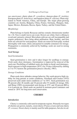 nus americana), cherry plum (P. cerasifera), damson plum (P. insititia),
European plum (P. domestica), and Japanese plum (P. salicina). Plum orig-
inated in North America, China, and Europe. The major plum-growing
countries are Austria, Bulgaria, China, France, Germany, Hungary, Italy,
Japan, Mexico, Romania, Russia, Spain, Turkey, and the United States.
Morphology
   Plum belongs to family Rosaceae and has somatic chromosome number
2n = 16. Tree is small; leaves are ovate; flowers are white; fruit is oblong to
ovoid and variously colored. Most plum cultivars are self-incompatible and
require pollenizers. Bees bring about pollination. Ripe, healthy, and firm
fruits are selected for seed purposes. Seeds are removed from pulp, washed
thoroughly with water, dried, and packed in suitable containers for storage.
Propagation is commonly achieved by budding; seeds are used in raising
rootstocks.
Seed Storage
Seed Germination
   Seed germination is slow and it takes longer for seedlings to emerge.
Fresh seeds show dormancy. Germination is improved by removal of the
seed coat. Prechilling of imbibed seeds also helps to break seed dormancy.
Seed exposure to high temperature (20°C) for 14 days followed by chilling
at 3 to 5°C hastens the germination process (Suszka, 1967).
Storage Conditions
   Plum seeds show orthodox storage behavior. Dry seeds preserve high via-
bility for long periods at cooler conditions. Giersbach and Crocker (1932)
preserved seeds under moist conditions at 7 to 10°C. Seed germination was
98 percent after 26 months and 16 percent after 53 months of storage. Ellis
and Hong (1985) recommended seed drying at 15°C and 10 percent RH to
4 to 6 percent mc. Dried seeds are packed in moisture-proof containers and
stored at –20°C for long-term seed conservation.

                                 CHERRY

Introduction
   Cherry is commonly cultivated in temperate regions. Primarily two types
of cherries are grown, namely, sweet cherry (Prunus avium) and sour cherry
(P. cerasus). Sweet cherry is mainly used for table purposes, but also in sal-
 