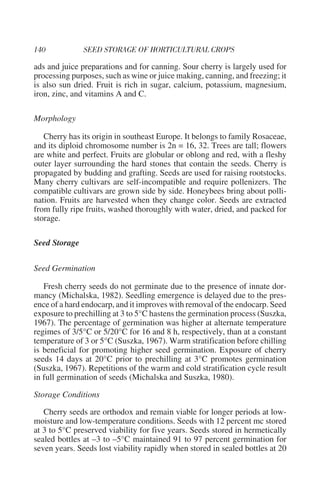 ads and juice preparations and for canning. Sour cherry is largely used for
processing purposes, such as wine or juice making, canning, and freezing; it
is also sun dried. Fruit is rich in sugar, calcium, potassium, magnesium,
iron, zinc, and vitamins A and C.

Morphology

   Cherry has its origin in southeast Europe. It belongs to family Rosaceae,
and its diploid chromosome number is 2n = 16, 32. Trees are tall; flowers
are white and perfect. Fruits are globular or oblong and red, with a fleshy
outer layer surrounding the hard stones that contain the seeds. Cherry is
propagated by budding and grafting. Seeds are used for raising rootstocks.
Many cherry cultivars are self-incompatible and require pollenizers. The
compatible cultivars are grown side by side. Honeybees bring about polli-
nation. Fruits are harvested when they change color. Seeds are extracted
from fully ripe fruits, washed thoroughly with water, dried, and packed for
storage.

Seed Storage

Seed Germination

   Fresh cherry seeds do not germinate due to the presence of innate dor-
mancy (Michalska, 1982). Seedling emergence is delayed due to the pres-
ence of a hard endocarp, and it improves with removal of the endocarp. Seed
exposure to prechilling at 3 to 5°C hastens the germination process (Suszka,
1967). The percentage of germination was higher at alternate temperature
regimes of 3/5°C or 5/20°C for 16 and 8 h, respectively, than at a constant
temperature of 3 or 5°C (Suszka, 1967). Warm stratification before chilling
is beneficial for promoting higher seed germination. Exposure of cherry
seeds 14 days at 20°C prior to prechilling at 3°C promotes germination
(Suszka, 1967). Repetitions of the warm and cold stratification cycle result
in full germination of seeds (Michalska and Suszka, 1980).

Storage Conditions

   Cherry seeds are orthodox and remain viable for longer periods at low-
moisture and low-temperature conditions. Seeds with 12 percent mc stored
at 3 to 5°C preserved viability for five years. Seeds stored in hermetically
sealed bottles at –3 to –5°C maintained 91 to 97 percent germination for
seven years. Seeds lost viability rapidly when stored in sealed bottles at 20
 