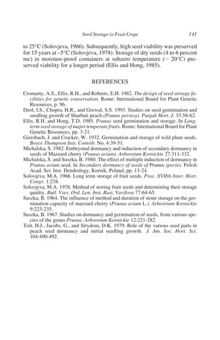 to 25°C (Solovjeva, 1966). Subsequently, high seed viability was preserved
for 15 years at –5°C (Solovjeva, 1978). Storage of dry seeds (4 to 6 percent
mc) in moisture-proof containers at subzero temperature (Ϫ 20°C) pre-
served viability for a longer period (Ellis and Hong, 1985).

                                REFERENCES
Cromarty, A.S., Ellis, R.H., and Roberts, E.H. 1982. The design of seed storage fa-
   cilities for genetic conservation. Rome: International Board for Plant Genetic
   Resources, p. 96.
Deol, I.S., Chopra, H.R., and Grewal, S.S. 1993. Studies on seed germination and
   seedling growth of Sharbati peach (Prunus persica). Punjab Hort. J. 33:58-62.
Ellis, R.H. and Hong, T.D. 1985. Prunus seed germination and storage. In Long-
   term seed storage of major temperate fruits. Rome: International Board for Plant
   Genetic Resources, pp. 3-21.
Giersbach, J. and Crocker, W. 1932. Germination and storage of wild plum seeds.
   Boyce Thompson Inst. Contrib. No. 4:39-51.
Michalska, S. 1982. Embryonal dormancy and induction of secondary dormancy in
   seeds of Mazzard cherry (Prunus avium). Arboretum Kornickie 27:311-332.
Michalska, S. and Suszka, B. 1980. The effect of multiple induction of dormancy in
   Prunus avium seed. In Secondary dormancy of seeds of Prunus species. Polish
   Acad. Sci. Inst. Dendrology, Kornik, Poland, pp. 13-24.
Solovjeva, M.A. 1966. Long term storage of fruit seeds. Proc. XVIIth Inter. Hort.
   Congr. 1:238.
Solovjeva, M.A. 1978. Method of storing fruit seeds and determining their storage
   quality. Bull. Vses. Ord. Len. Inst. Rast, Vavilova 77:64-65.
Suszka, B. 1964. The influence of method and duration of stone storage on the ger-
   mination capacity of mazzard cherry (Prunus avium L.). Arboretum Kornickie
   9:223-235.
Suszka, B. 1967. Studies on dormancy and germination of seeds, from various spe-
   cies of the genus Prunus. Arboretum Kornickie 12:221-282.
Toit, H.J., Jacobs, G., and Strydom, D.K. 1979. Role of the various seed parts in
   peach seed dormancy and initial seedling growth. J. Am. Soc. Hort. Sci.
   104:490-492.
 
