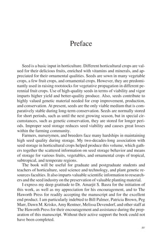 Preface

   Seed is a basic input in horticulture. Different horticultural crops are val-
ued for their delicious fruits, enriched with vitamins and minerals, and ap-
preciated for their ornamental qualities. Seeds are sown in many vegetable
crops, a few fruit crops, and ornamental crops. However, they are predomi-
nantly used in raising rootstocks for vegetative propagation in different pe-
rennial fruit crops. Use of high-quality seeds in terms of viability and vigor
imparts higher yield and better-quality produce. Also, seeds contribute to
highly valued genetic material needed for crop improvement, production,
and conservation. At present, seeds are the only viable medium that is com-
paratively stable during long-term conservation. Seeds are normally stored
for short periods, such as until the next growing season, but in special cir-
cumstances, such as genetic conservation, they are stored for longer peri-
ods. Improper seed storage reduces seed viability and causes great losses
within the farming community.
   Farmers, nurserymen, and breeders face many hardships in maintaining
high seed quality during storage. My two-decades-long association with
seed storage in horticultural crops helped produce this volume, which gath-
ers together the scattered information on seed storage behavior and means
of storage for various fruits, vegetables, and ornamental crops of tropical,
subtropical, and temperate regions.
   The book will be useful for graduate and postgraduate students and
teachers of horticulture, seed science and technology, and plant genetic re-
sources faculties. It also imparts valuable scientific information to research-
ers and the seed industry on the preservation of valuable planting material.
   I express my deep gratitude to Dr. Amarjit S. Basra for the initiation of
this work, as well as my appreciation for his encouragement, and to The
Haworth Press for readily accepting the manuscript and for the excellent
end product. I am particularly indebted to Bill Palmer, Patricia Brown, Peg
Marr, Dawn M. Krisko, Amy Rentner, Melissa Devendorf, and other staff at
The Haworth Press for their encouragement and assistance during the prep-
aration of this manuscript. Without their active support the book could not
have been completed.
 