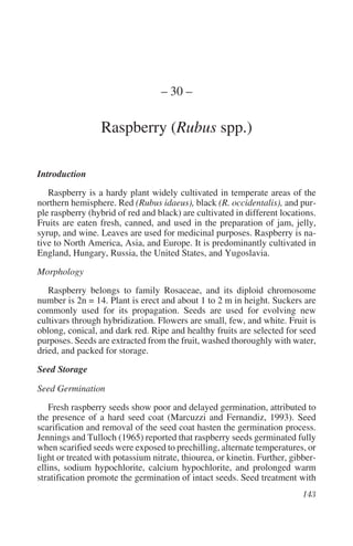 – 30 –

                  Raspberry (Rubus spp.)

Introduction
   Raspberry is a hardy plant widely cultivated in temperate areas of the
northern hemisphere. Red (Rubus idaeus), black (R. occidentalis), and pur-
ple raspberry (hybrid of red and black) are cultivated in different locations.
Fruits are eaten fresh, canned, and used in the preparation of jam, jelly,
syrup, and wine. Leaves are used for medicinal purposes. Raspberry is na-
tive to North America, Asia, and Europe. It is predominantly cultivated in
England, Hungary, Russia, the United States, and Yugoslavia.

Morphology
   Raspberry belongs to family Rosaceae, and its diploid chromosome
number is 2n = 14. Plant is erect and about 1 to 2 m in height. Suckers are
commonly used for its propagation. Seeds are used for evolving new
cultivars through hybridization. Flowers are small, few, and white. Fruit is
oblong, conical, and dark red. Ripe and healthy fruits are selected for seed
purposes. Seeds are extracted from the fruit, washed thoroughly with water,
dried, and packed for storage.
Seed Storage

Seed Germination
    Fresh raspberry seeds show poor and delayed germination, attributed to
the presence of a hard seed coat (Marcuzzi and Fernandiz, 1993). Seed
scarification and removal of the seed coat hasten the germination process.
Jennings and Tulloch (1965) reported that raspberry seeds germinated fully
when scarified seeds were exposed to prechilling, alternate temperatures, or
light or treated with potassium nitrate, thiourea, or kinetin. Further, gibber-
ellins, sodium hypochlorite, calcium hypochlorite, and prolonged warm
stratification promote the germination of intact seeds. Seed treatment with
 