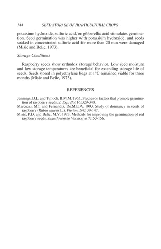 potassium hydroxide, sulfuric acid, or gibberellic acid stimulates germina-
tion. Seed germination was higher with potassium hydroxide, and seeds
soaked in concentrated sulfuric acid for more than 20 min were damaged
(Misic and Belic, 1973).
Storage Conditions
   Raspberry seeds show orthodox storage behavior. Low seed moisture
and low storage temperatures are beneficial for extending storage life of
seeds. Seeds stored in polyethylene bags at 1°C remained viable for three
months (Misic and Belic, 1973).

                               REFERENCES
Jennings, D.L. and Tulloch, B.M.M. 1965. Studies on factors that promote germina-
   tion of raspberry seeds. J. Exp. Bot.16:329-340.
Marcuzzi, M.I. and Fernandiz, De.M.E.A. 1993. Study of dormancy in seeds of
   raspberry (Rubus idaeus L.). Phyton. 54:139-147.
Misic, P.D. and Belic, M.V. 1973. Methods for improving the germination of red
   raspberry seeds. Jugoslovensko Vocarstvo 7:153-156.
 