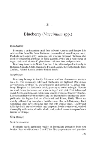 – 31 –

               Blueberry (Vaccinium spp.)

Introduction
   Blueberry is an important small fruit in North America and Europe. It is
cultivated for the edible fruits. Fruits are consumed fresh as well as processed.
Products such as jam, jelly, sauce, pie, and wine are prepared. Plants are also
used for ornamental purposes in home gardens. Fruits are a rich source of
sugar, citric acid, vitamin C, phosphorus, calcium, iron, and potassium.
   Blueberry is native to North America. It is cultivated predominantly in
Bulgaria, Canada, Chile, Denmark, Finland, Japan, the Netherlands, New
Zealand, Poland, Russia, and the United States.
Morphology
   Blueberry belongs to family Ericaceae and has chromosome number
2n = 24. The commonly cultivated blueberries are highbush (Vaccinium
corymbosum), lowbush (V. angustifolium), and rabbiteye (V. ashei) blue-
berry. The plant is a deciduous shrub, growing up to 6 m in height. Flowers
are small, borne in clusters, and white or tinged with pink. Fruit is blue and
sweet. Seeds, grafting, and cuttings are used to propagate blueberry bushes.
Lowbush and rabbiteye blueberries are self-incompatible and require cross-
pollination for higher fruit set (Stushnoff and Palser, 1969). These are
mainly pollinated by honeybees. Fruit becomes blue on full ripening. Fruit
with larger seeds develops faster than fruit with smaller seeds. Healthy and
fully ripe fruits are collected for seed purposes. Seeds are removed, washed
thoroughly with water, dried in shade, and packed in moisture-proof con-
tainers for storage.
Seed Storage
Seed Germination
   Blueberry seeds germinate readily on immediate extraction from ripe
berries. Seed stratification at 3 to 4°C for 30 days promotes seed germina-
 