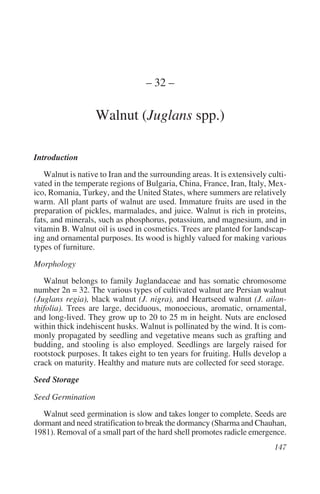 – 32 –

                   Walnut (Juglans spp.)

Introduction
   Walnut is native to Iran and the surrounding areas. It is extensively culti-
vated in the temperate regions of Bulgaria, China, France, Iran, Italy, Mex-
ico, Romania, Turkey, and the United States, where summers are relatively
warm. All plant parts of walnut are used. Immature fruits are used in the
preparation of pickles, marmalades, and juice. Walnut is rich in proteins,
fats, and minerals, such as phosphorus, potassium, and magnesium, and in
vitamin B. Walnut oil is used in cosmetics. Trees are planted for landscap-
ing and ornamental purposes. Its wood is highly valued for making various
types of furniture.

Morphology
   Walnut belongs to family Juglandaceae and has somatic chromosome
number 2n = 32. The various types of cultivated walnut are Persian walnut
(Juglans regia), black walnut (J. nigra), and Heartseed walnut (J. ailan-
thifolia). Trees are large, deciduous, monoecious, aromatic, ornamental,
and long-lived. They grow up to 20 to 25 m in height. Nuts are enclosed
within thick indehiscent husks. Walnut is pollinated by the wind. It is com-
monly propagated by seedling and vegetative means such as grafting and
budding, and stooling is also employed. Seedlings are largely raised for
rootstock purposes. It takes eight to ten years for fruiting. Hulls develop a
crack on maturity. Healthy and mature nuts are collected for seed storage.

Seed Storage

Seed Germination
   Walnut seed germination is slow and takes longer to complete. Seeds are
dormant and need stratification to break the dormancy (Sharma and Chauhan,
1981). Removal of a small part of the hard shell promotes radicle emergence.
 