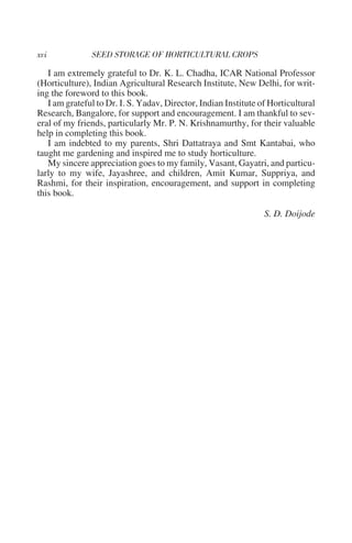 I am extremely grateful to Dr. K. L. Chadha, ICAR National Professor
(Horticulture), Indian Agricultural Research Institute, New Delhi, for writ-
ing the foreword to this book.
   I am grateful to Dr. I. S. Yadav, Director, Indian Institute of Horticultural
Research, Bangalore, for support and encouragement. I am thankful to sev-
eral of my friends, particularly Mr. P. N. Krishnamurthy, for their valuable
help in completing this book.
   I am indebted to my parents, Shri Dattatraya and Smt Kantabai, who
taught me gardening and inspired me to study horticulture.
   My sincere appreciation goes to my family, Vasant, Gayatri, and particu-
larly to my wife, Jayashree, and children, Amit Kumar, Suppriya, and
Rashmi, for their inspiration, encouragement, and support in completing
this book.

                                                                 S. D. Doijode
 
