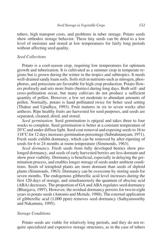 tubers, high transport costs, and problems in tuber storage. Potato seeds
show orthodox storage behavior. These tiny seeds can be dried to a low
level of moisture and stored at low temperatures for fairly long periods
without affecting seed quality.

Seed Collections

    Potato is a cool-season crop, requiring low temperatures for optimum
growth and tuberization. It is cultivated as a summer crop in temperate re-
gions but is grown during the winter in the tropics and subtropics. It needs
well-drained sandy loam soils. Soils rich in nutrients such as nitrogen, phos-
phorus, and potassium are favorable for high crop production. Potato flow-
ers profusely and sets more fruits (berries) during long days. Both self- and
cross-pollination occur, but many cultivars do not produce a sufficient
quantity of pollen. However, a few set moderate to abundant amounts of
pollen. Normally, potato is hand pollinated twice for better seed setting
(Thakur and Upadhya, 1993). Fruit matures in six to seven weeks after
anthesis. Ripe healthy fruits are harvested for seed purposes, and seeds are
separated, cleaned, dried, and stored.
    Seed germination. Seed germination is epigeal and takes three to four
weeks to complete. Seed germination is better at a constant temperature of
20°C and under diffuse light. Seed coat removal and exposing seeds to 16 to
118°C for 12 days increases germination percentage (Subrahmanyam, 1971).
Fresh seeds exhibit dormancy, which can be removed by after-ripening of
seeds for 6 to 24 months at room temperature (Simmonds, 1963).
    Seed dormancy. Fresh seeds from fully developed berries show pro-
longed dormancy, and seeds of early harvested berries are less dormant and
show poor viability. Dormancy is beneficial, especially in delaying the ger-
mination process, and enables longer storage of seeds under ambient condi-
tions. Seeds of tetraploid plants are more dormant than seeds of diploid
plants (Simmonds, 1963). Dormancy can be overcome by storing seeds for
seven months. The endogenous gibberellic acid level increases during the
first 120 days of storage, and simultaneously the quantum of abscisic acid
(ABA) decreases. The proportion of GA and ABA regulates seed dormancy
(Bhargava, 1997). However, the residual dormancy persists for two to eight
years in potato seeds (Antonio and Mcttale, 1988). The external application
of gibberellic acid (1,000 ppm) removes seed dormancy (Sathyamoorthy
and Nakamura, 1995).

Storage Conditions

   Potato seeds are viable for relatively long periods, and they do not re-
quire specialized and expensive storage structures, as in the case of tubers
 
