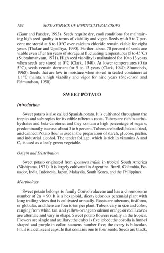 (Gaur and Pandey, 1993). Seeds require dry, cool conditions for maintain-
ing high seed quality in terms of viability and vigor. Seeds with 5 to 7 per-
cent mc stored at 6 to 10°C over calcium chloride remain viable for eight
years (Thakur and Upadhya, 1990). Further, about 70 percent of seeds are
viable even after ten years of storage at fluctuating temperatures (5 to 45°C)
(Subrahmanyam, 1971). High seed viability is maintained for 10 to 13 years
when seeds are stored at 0°C (Clark, 1940). At lower temperatures (0 to
5°C), seeds remain dormant for 5 to 13 years (Clark, 1940; Simmonds,
1968). Seeds that are low in moisture when stored in sealed containers at
1.1°C maintain high viability and vigor for nine years (Stevenson and
Edmundson, 1950).

                            SWEET POTATO

Introduction

   Sweet potato is also called Spanish potato. It is cultivated throughout the
tropics and subtropics for its edible tuberous roots. Tubers are rich in carbo-
hydrates and beta-carotene, and they contain a high percentage of sugars,
predominantly sucrose, about 3 to 6 percent. Tubers are boiled, baked, fried,
and canned. Potato flour is used in the preparation of starch, glucose, pectin,
and industrial alcohol. The tender foliage, which is rich in vitamins A and
C, is used as a leafy green vegetable.

Origin and Distribution

  Sweet potato originated from Ipomoea trifida in tropical South America
(Nishiyama, 1971). It is largely cultivated in Argentina, Brazil, Columbia, Ec-
uador, India, Indonesia, Japan, Malaysia, South Korea, and the Philippines.

Morphology

   Sweet potato belongs to family Convolvulaceae and has a chromosome
number of 2n = 90. It is a hexaploid, dicotyledonous perennial plant with
long trailing vines that is cultivated annually. Roots are tuberous, fusiform,
or globular, and there are four to ten per plant. Tubers vary in size and color,
ranging from white, tan, and yellow-orange to salmon orange or red. Leaves
are alternate and vary in shape. Sweet potato flowers readily in the tropics.
Flowers are single and axillary; the calyx is five lobed; the corolla is funnel
shaped and purple in color; stamens number five; the ovary is bilocular.
Fruit is a dehiscent capsule that contains one to four seeds. Seeds are black,
 