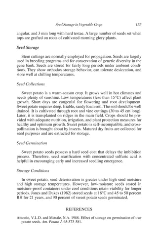 angular, and 3 mm long with hard testae. A large number of seeds set when
tops are grafted on roots of cultivated morning glory plants.

Seed Storage

   Stem cuttings are normally employed for propagation. Seeds are largely
used in breeding programs and for conservation of genetic diversity in the
gene bank. Seeds are stored for fairly long periods under ambient condi-
tions. They show orthodox storage behavior, can tolerate desiccation, and
store well at chilling temperatures.

Seed Collections

   Sweet potato is a warm-season crop. It grows well in hot climates and
needs plenty of sunshine. Low temperatures (less than 15°C) affect plant
growth. Short days are congenial for flowering and root development.
Sweet potato requires deep, friable, sandy loam soil. The soil should be well
drained. It is cultivated through root and vine cuttings (30 to 45 cm long).
Later, it is transplanted on ridges in the main field. Crops should be pro-
vided with adequate nutrition, irrigation, and plant protection measures for
healthy and optimum growth. Sweet potato is self-incompatible, and cross-
pollination is brought about by insects. Matured dry fruits are collected for
seed purposes and are extracted for storage.

Seed Germination

   Sweet potato seeds possess a hard seed coat that delays the imbibition
process. Therefore, seed scarification with concentrated sulfuric acid is
helpful in encouraging early and increased seedling emergence.

Storage Conditions

   In sweet potato, seed deterioration is greater under high seed moisture
and high storage temperatures. However, low-moisture seeds stored in
moisture-proof containers under cool conditions retain viability for longer
periods. Jones and Dukes (1982) stored seeds at 18°C and 45 to 50 percent
RH for 21 years, and 90 percent of sweet potato seeds germinated.

                               REFERENCES
Antonio, V.L.D. and Mcttale, N.A. 1988. Effect of storage on germination of true
  potato seeds. Am. Potato J. 65:573-581.
 