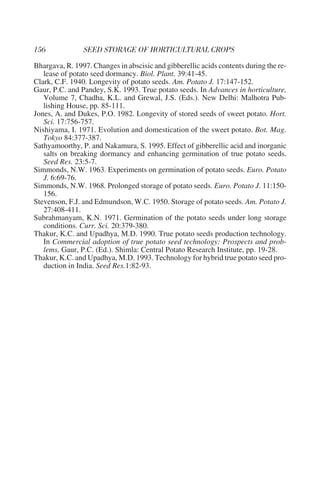 Bhargava, R. 1997. Changes in abscisic and gibberellic acids contents during the re-
   lease of potato seed dormancy. Biol. Plant. 39:41-45.
Clark, C.F. 1940. Longevity of potato seeds. Am. Potato J. 17:147-152.
Gaur, P.C. and Pandey, S.K. 1993. True potato seeds. In Advances in horticulture,
   Volume 7, Chadha, K.L. and Grewal, J.S. (Eds.). New Delhi: Malhotra Pub-
   lishing House, pp. 85-111.
Jones, A. and Dukes, P.O. 1982. Longevity of stored seeds of sweet potato. Hort.
   Sci. 17:756-757.
Nishiyama, I. 1971. Evolution and domestication of the sweet potato. Bot. Mag.
   Tokyo 84:377-387.
Sathyamoorthy, P. and Nakamura, S. 1995. Effect of gibberellic acid and inorganic
   salts on breaking dormancy and enhancing germination of true potato seeds.
   Seed Res. 23:5-7.
Simmonds, N.W. 1963. Experiments on germination of potato seeds. Euro. Potato
   J. 6:69-76.
Simmonds, N.W. 1968. Prolonged storage of potato seeds. Euro. Potato J. 11:150-
   156.
Stevenson, F.J. and Edmundson, W.C. 1950. Storage of potato seeds. Am. Potato J.
   27:408-411.
Subrahmanyam, K.N. 1971. Germination of the potato seeds under long storage
   conditions. Curr. Sci. 20:379-380.
Thakur, K.C. and Upadhya, M.D. 1990. True potato seeds production technology.
   In Commercial adoption of true potato seed technology: Prospects and prob-
   lems, Gaur, P.C. (Ed.). Shimla: Central Potato Research Institute, pp. 19-28.
Thakur, K.C. and Upadhya, M.D. 1993. Technology for hybrid true potato seed pro-
   duction in India. Seed Res.1:82-93.
 