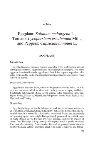 – 34 –

    Eggplant: Solanum melongena L.,
  Tomato: Lycopersicon esculentum Mill.,
    and Peppers: Capsicum annuum L.

                               EGGPLANT

Introduction
   Eggplant is one of the most popular vegetable crops in all the tropical and
subtropical countries. Eggplant is also called brinjal or aubergine. The name
eggplant is derived from the egg-shaped fruit. It is a popular vegetable culti-
vated for its edible fruits. The immature fruit is cooked as a vegetable, fried,
stuffed, or boiled.
Origin and Distribution
    Eggplant is native to India, where wide genetic diversity exists. Its wild
type and landraces, which are distributed in large areas, are spiny and bitter.
It is largely cultivated in China, Egypt, Ghana, India, Indonesia, Italy, Iraq,
Japan, Kenya, Malaysia, Nigeria, the Philippines, Puerto Rico, Spain, Syria,
Thailand, and Turkey.
Morphology
    Eggplant belongs to family Solanaceae, and its chromosome number is
2n = 24. It is a weak, erect, branching, spiny, pubescent, dicotyledonous, pe-
rennial herb. It is normally cultivated as an annual. Plants are moderately
tall, growing up to 1 m in height. Foliage is dark green with large thick ovate
or ovate-oblong leaves. Flowers are violet colored, single or in clusters of
two to five. The calyx is long, woolly, often spiny, and it is persistent on the
fruit even after maturity. Petals number five and are gamopetalous; stamens
number five, are yellow, and stand erect. The ovary is superior and bilocu-
 