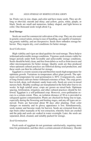 lar. Fruits vary in size, shape, and color and have many seeds. They are ob-
long or obovoid; smooth and shiny; and yellow, green, white, purple, or
black. Seeds are small and numerous, kidney shaped, and light brown in
color. One thousand seeds weigh about 4 g.
Seed Storage
   Seeds are used for commercial cultivation of the crop. They are also used
in genetic conservation, owing to ease of handling, are capable of maintain-
ing genetic stability, and are inexpensive. Seeds show orthodox storage be-
havior. They require dry, cool conditions for better storage.
Seed Collections
   High viability and vigor are ideal qualities for seed storage. These help to
withstand unfavorable storage conditions. Vigorous seeds remain viable for
longer periods under both favorable and unfavorable storage conditions.
Seeds should be bold, clean, and free from debris as well as from insects and
other microorganisms for better storage. Quality seeds are thus produced
when optimum cultural practices are followed during seed production, and
these seeds can then be collected for storage.
   Eggplant is a warm-season crop and therefore needs high temperature for
optimum growth. Variations in temperature affect plant growth. The opti-
mum soil temperature for seed germination is 30°C. Comparatively, seeds
of long-fruited cultivars better withstand extremes of heat. The crop grows
best in rich, deep, well-drained, sandy loam soils. Seeds are sown in raised
nursery beds. Healthy seedlings are transplanted in the field after four to six
weeks. In high rainfall areas, crops are grown on raised beds. Optimum
spacing, fertilization, irrigation, and other cultural practices should be fol-
lowed. Eggplant is a self-pollinated crop. However, cross-pollination oc-
curs to a certain extent. Thus, an isolation distance of 50 m is provided to
safeguard against contamination. Plants are checked for being true to type,
especially during the flowering and fruiting stages, and any off types are re-
moved. Fruits are harvested about 90 days after planting. Fruit color
changes on maturity and its glossy appearance is lost. Simultaneously,
seeds mature and become ready for harvest. Seeds are extracted from dry
ripe fruits either manually or by wet extraction, whereby fruits are crushed
and the pulp and seeds are soaked in water overnight. Later, the seeds are
separated, dried, cleaned, and suitably packed for storage.
Seed Germination
   Fresh seeds of eggplant do not germinate satisfactorily, requiring more
time for germination, and thus show a certain amount of dormancy (Suzuki
 