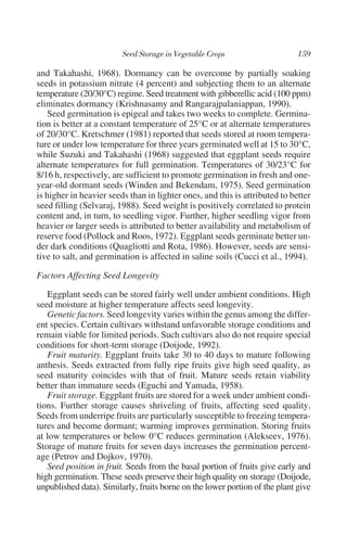 and Takahashi, 1968). Dormancy can be overcome by partially soaking
seeds in potassium nitrate (4 percent) and subjecting them to an alternate
temperature (20/30°C) regime. Seed treatment with gibberellic acid (100 ppm)
eliminates dormancy (Krishnasamy and Rangarajpalaniappan, 1990).
    Seed germination is epigeal and takes two weeks to complete. Germina-
tion is better at a constant temperature of 25°C or at alternate temperatures
of 20/30°C. Kretschmer (1981) reported that seeds stored at room tempera-
ture or under low temperature for three years germinated well at 15 to 30°C,
while Suzuki and Takahashi (1968) suggested that eggplant seeds require
alternate temperatures for full germination. Temperatures of 30/23°C for
8/16 h, respectively, are sufficient to promote germination in fresh and one-
year-old dormant seeds (Winden and Bekendam, 1975). Seed germination
is higher in heavier seeds than in lighter ones, and this is attributed to better
seed filling (Selvaraj, 1988). Seed weight is positively correlated to protein
content and, in turn, to seedling vigor. Further, higher seedling vigor from
heavier or larger seeds is attributed to better availability and metabolism of
reserve food (Pollock and Roos, 1972). Eggplant seeds germinate better un-
der dark conditions (Quagliotti and Rota, 1986). However, seeds are sensi-
tive to salt, and germination is affected in saline soils (Cucci et al., 1994).

Factors Affecting Seed Longevity

   Eggplant seeds can be stored fairly well under ambient conditions. High
seed moisture at higher temperature affects seed longevity.
   Genetic factors. Seed longevity varies within the genus among the differ-
ent species. Certain cultivars withstand unfavorable storage conditions and
remain viable for limited periods. Such cultivars also do not require special
conditions for short-term storage (Doijode, 1992).
   Fruit maturity. Eggplant fruits take 30 to 40 days to mature following
anthesis. Seeds extracted from fully ripe fruits give high seed quality, as
seed maturity coincides with that of fruit. Mature seeds retain viability
better than immature seeds (Eguchi and Yamada, 1958).
   Fruit storage. Eggplant fruits are stored for a week under ambient condi-
tions. Further storage causes shriveling of fruits, affecting seed quality.
Seeds from underripe fruits are particularly susceptible to freezing tempera-
tures and become dormant; warming improves germination. Storing fruits
at low temperatures or below 0°C reduces germination (Alekseev, 1976).
Storage of mature fruits for seven days increases the germination percent-
age (Petrov and Dojkov, 1970).
   Seed position in fruit. Seeds from the basal portion of fruits give early and
high germination. These seeds preserve their high quality on storage (Doijode,
unpublished data). Similarly, fruits borne on the lower portion of the plant give
 