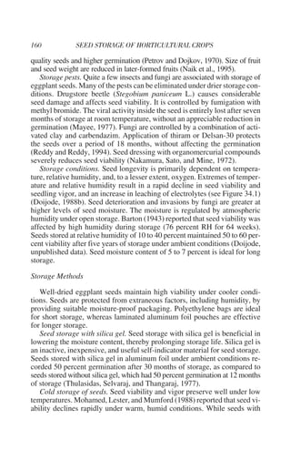 quality seeds and higher germination (Petrov and Dojkov, 1970). Size of fruit
and seed weight are reduced in later-formed fruits (Naik et al., 1995).
   Storage pests. Quite a few insects and fungi are associated with storage of
eggplant seeds. Many of the pests can be eliminated under drier storage con-
ditions. Drugstore beetle (Stegobium paniceum L.) causes considerable
seed damage and affects seed viability. It is controlled by fumigation with
methyl bromide. The viral activity inside the seed is entirely lost after seven
months of storage at room temperature, without an appreciable reduction in
germination (Mayee, 1977). Fungi are controlled by a combination of acti-
vated clay and carbendazim. Application of thiram or Delsan-30 protects
the seeds over a period of 18 months, without affecting the germination
(Reddy and Reddy, 1994). Seed dressing with organomercurial compounds
severely reduces seed viability (Nakamura, Sato, and Mine, 1972).
   Storage conditions. Seed longevity is primarily dependent on tempera-
ture, relative humidity, and, to a lesser extent, oxygen. Extremes of temper-
ature and relative humidity result in a rapid decline in seed viability and
seedling vigor, and an increase in leaching of electrolytes (see Figure 34.1)
(Doijode, 1988b). Seed deterioration and invasions by fungi are greater at
higher levels of seed moisture. The moisture is regulated by atmospheric
humidity under open storage. Barton (1943) reported that seed viability was
affected by high humidity during storage (76 percent RH for 64 weeks).
Seeds stored at relative humidity of 10 to 40 percent maintained 50 to 60 per-
cent viability after five years of storage under ambient conditions (Doijode,
unpublished data). Seed moisture content of 5 to 7 percent is ideal for long
storage.

Storage Methods

   Well-dried eggplant seeds maintain high viability under cooler condi-
tions. Seeds are protected from extraneous factors, including humidity, by
providing suitable moisture-proof packaging. Polyethylene bags are ideal
for short storage, whereas laminated aluminum foil pouches are effective
for longer storage.
   Seed storage with silica gel. Seed storage with silica gel is beneficial in
lowering the moisture content, thereby prolonging storage life. Silica gel is
an inactive, inexpensive, and useful self-indicator material for seed storage.
Seeds stored with silica gel in aluminum foil under ambient conditions re-
corded 50 percent germination after 30 months of storage, as compared to
seeds stored without silica gel, which had 50 percent germination at 12 months
of storage (Thulasidas, Selvaraj, and Thangaraj, 1977).
   Cold storage of seeds. Seed viability and vigor preserve well under low
temperatures. Mohamed, Lester, and Mumford (1988) reported that seed vi-
ability declines rapidly under warm, humid conditions. While seeds with
 