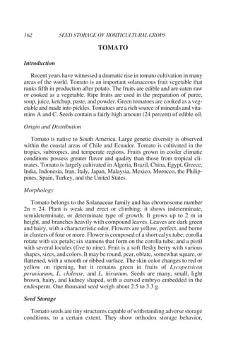 TOMATO

Introduction

   Recent years have witnessed a dramatic rise in tomato cultivation in many
areas of the world. Tomato is an important solanaceous fruit vegetable that
ranks fifth in production after potato. The fruits are edible and are eaten raw
or cooked as a vegetable. Ripe fruits are used in the preparation of puree,
soup, juice, ketchup, paste, and powder. Green tomatoes are cooked as a veg-
etable and made into pickles. Tomatoes are a rich source of minerals and vita-
mins A and C. Seeds contain a fairly high amount (24 percent) of edible oil.

Origin and Distribution

   Tomato is native to South America. Large genetic diversity is observed
within the coastal areas of Chile and Ecuador. Tomato is cultivated in the
tropics, subtropics, and temperate regions. Fruits grown in cooler climatic
conditions possess greater flavor and quality than those from tropical cli-
mates. Tomato is largely cultivated in Algeria, Brazil, China, Egypt, Greece,
India, Indonesia, Iran, Italy, Japan, Malaysia, Mexico, Morocco, the Philip-
pines, Spain, Turkey, and the United States.

Morphology

   Tomato belongs to the Solanaceae family and has chromosome number
2n = 24. Plant is weak and erect or climbing; it shows indeterminate,
semideterminate, or determinate type of growth. It grows up to 2 m in
height, and branches heavily with compound leaves. Leaves are dark green
and hairy, with a characteristic odor. Flowers are yellow, perfect, and borne
in clusters of four or more. Flower is composed of a short calyx tube; corolla
rotate with six petals; six stamens that form on the corolla tube; and a pistil
with several locules (five to nine). Fruit is a soft fleshy berry with various
shapes, sizes, and colors. It may be round, pear, oblate, somewhat square, or
flattened, with a smooth or ribbed surface. The skin color changes to red or
yellow on ripening, but it remains green in fruits of Lycopersicon
peruvianum, L. chilense, and L. hirsutum. Seeds are many, small, light
brown, hairy, and kidney shaped, with a curved embryo embedded in the
endosperm. One thousand seed weigh about 2.5 to 3.3 g.

Seed Storage

  Tomato seeds are tiny structures capable of withstanding adverse storage
conditions, to a certain extent. They show orthodox storage behavior,
 
