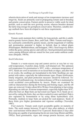 wherein desiccation of seeds and storage at low temperatures increase seed
longevity. Seeds are primarily used in propagating tomato and in breeding
and genetic conservation. Farmers prefer to preserve viable seeds for short
periods, such as until the next growing season, whereas breeders demand
the fairly long storage for germplasm conservation. Therefore, suitable stor-
age methods have been developed to suit these requirements.

Genetic Factors

   Tomato seeds maintain their viability for long periods, and this is attrib-
uted to genetic factors (James, Bass, and Clark, 1964). Tomato seed longev-
ity is primarily controlled by genetic means, and the magnitude of viability
and germination potential is higher in hybrids than in inbred plants
(Palaniappan, Muthukrishnan, and Irulappan, 1981). Seed longevity differs
within the genus among species and cultivars. Seed germination percentage
varies among different cultivars stored for four years under ambient condi-
tions (Doijode, 1987b).

Seed Collections

   Tomato is a warm-season crop and cannot survive at very hot or very
cold temperatures. It prefers deep, fertile, well-drained soil. The optimum
soil temperature for germination is 30°C, with a minimum temperature of
10°C. Seeds are sown in nurseries or on raised beds or ridges, and after four
to six weeks, the seedlings are transplanted to the field. Seedlings are sup-
ported with stakes, especially the indeterminate types. Proper fertilization,
timely irrigation, and plant protection measures should be followed. To-
mato is a self-pollinated crop. An isolation distance of 50 m is maintained to
avoid accidental cross-pollination by insects. Plants are examined for
cultivar characteristics during the flowering and fruiting stages, and the off
types are removed. It takes about 60 to 90 days from planting to harvesting,
depending on cultivars. Extreme temperatures, especially higher than 38°C,
affect the fruit set. Ripe fruits are harvested (see Figure 34.2). Seeds are re-
moved by cutting the fruits; they are then washed in water and dried. Pulp is
also separated by fermentation or by using dilute hydrochloric acid.
Normally, medium to large fruits are picked for seed purposes. Seeds of
these fruits give higher germination and vigorous seedlings (Yaovalak,
1987).
   Fruit maturity. Tomato seeds reach acceptable quality on maturity of
fruits. The seeds mature between 35 and 41 days after anthesis, at which
time seed moisture will be about 53 to 72 percent. Seeds taken 21 days after
flowering are capable of germinating but do not store long (Demir and Ellis,
1992a). Seed germination, vigor, and storage protein increase, and seed
 