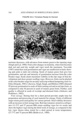 FIGURE 34.2. Tomatoes Ready for Harvest




moisture decreases, with advances from mature green to the ripening stage
(Singh and Lal, 1990). Fruit color changes on maturity, when fruit becomes
dark red and seed dry weight and vigor reach the maximum. Yaovalak
(1987) noted that seed germination and vigor are unaffected in fruits show-
ing pale pink to dark red coloring. Seeds of mature green fruit give low
germination, and rate and intensity of germination increase from the color
breaker stage. Seeds attain maximum viability in the ripe stage of fruit de-
velopment and show greater seedling vigor. However, fruits can be plucked
at the color breaker stage for an early seed crop without hampering seed via-
bility (Doijode, 1983). Likewise, Singh, Singh, and Dhillon (1985) obtained
95 percent germination in seeds of fruits turning red and in red ripe fruits, as
compared to only 64 percent in seeds of mature green fruits. Further, seed
quality is affected in seeds of overripe and diseased fruits (Alekseev and
Prokhorov, 1982).
    Fruit storage. Storing fruit for a short period provides ample time for
preparation and processing of seed material for storage. Fruits of different
stages retain good seed quality for various periods. Seed viability decreases
with an increase in fruit storage time. Red ripe tomatoes stored in a refriger-
ator (11.5°C and 57 percent RH) retain seedling vigor for six weeks and
show the highest vigor during the third week of storage, as compared to the
low vigor shown when stored for a short period at room temperatures
(27.7°C and 75 percent RH) (Baldo et al., 1988).
 