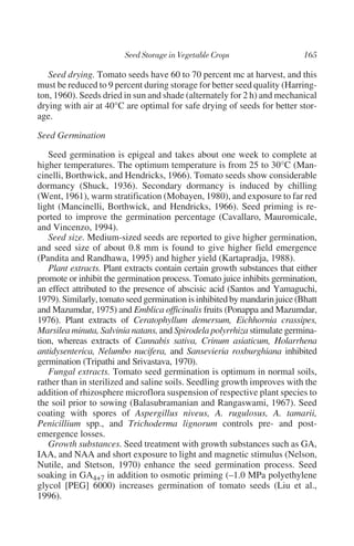 Seed drying. Tomato seeds have 60 to 70 percent mc at harvest, and this
must be reduced to 9 percent during storage for better seed quality (Harring-
ton, 1960). Seeds dried in sun and shade (alternately for 2 h) and mechanical
drying with air at 40°C are optimal for safe drying of seeds for better stor-
age.

Seed Germination

   Seed germination is epigeal and takes about one week to complete at
higher temperatures. The optimum temperature is from 25 to 30°C (Man-
cinelli, Borthwick, and Hendricks, 1966). Tomato seeds show considerable
dormancy (Shuck, 1936). Secondary dormancy is induced by chilling
(Went, 1961), warm stratification (Mobayen, 1980), and exposure to far red
light (Mancinelli, Borthwick, and Hendricks, 1966). Seed priming is re-
ported to improve the germination percentage (Cavallaro, Mauromicale,
and Vincenzo, 1994).
   Seed size. Medium-sized seeds are reported to give higher germination,
and seed size of about 0.8 mm is found to give higher field emergence
(Pandita and Randhawa, 1995) and higher yield (Kartapradja, 1988).
   Plant extracts. Plant extracts contain certain growth substances that either
promote or inhibit the germination process. Tomato juice inhibits germination,
an effect attributed to the presence of abscisic acid (Santos and Yamaguchi,
1979). Similarly, tomato seed germination is inhibited by mandarin juice (Bhatt
and Mazumdar, 1975) and Emblica officinalis fruits (Ponappa and Mazumdar,
1976). Plant extracts of Ceratophyllum demersum, Eichhornia crassipes,
Marsilea minuta, Salvinia natans, and Spirodela polyrrhiza stimulate germina-
tion, whereas extracts of Cannabis sativa, Crinum asiaticum, Holarrhena
antidysenterica, Nelumbo nucifera, and Sansevieria roxburghiana inhibited
germination (Tripathi and Srivastava, 1970).
   Fungal extracts. Tomato seed germination is optimum in normal soils,
rather than in sterilized and saline soils. Seedling growth improves with the
addition of rhizosphere microflora suspension of respective plant species to
the soil prior to sowing (Balasubramanian and Rangaswami, 1967). Seed
coating with spores of Aspergillus niveus, A. rugulosus, A. tamarii,
Penicillium spp., and Trichoderma lignorum controls pre- and post-
emergence losses.
   Growth substances. Seed treatment with growth substances such as GA,
IAA, and NAA and short exposure to light and magnetic stimulus (Nelson,
Nutile, and Stetson, 1970) enhance the seed germination process. Seed
soaking in GA4+7 in addition to osmotic priming (–1.0 MPa polyethylene
glycol [PEG] 6000) increases germination of tomato seeds (Liu et al.,
1996).
 
