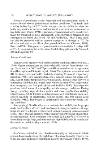Storage of germinated seeds. Pregerminated and germinated seeds re-
main viable for shorter periods under ambient conditions. They retain their
viability for five days at 5°C. Further storage reduces viability and vigor due
to the degradation of enzymes and functional structures and an increase in
free fatty acids (Sunil, 1991). Likewise, pregerminated seeds could effec-
tively be preserved in moist cheesecloth, with emergence percentage and
emergence rate index unaffected (Pill and Fieldhouse, 1982). These seeds
can also be preserved well in vacuum storage or in nitrogen at 7°C for
63 days and register excellent plant growth (Ghate and Chinnan, 1987).
Beers and Pill (1986) preserved germinated tomato seeds for five days at 0°
or 5°C by suspending the seeds in two fluid drilling gels, namely Natrosol-
250 and Laponite-445.

Storage Conditions

   Tomato seeds preserve well under ambient conditions (Bosewell et al.,
1940). Higher temperatures and relative humidity are not favorable for stor-
age. Seeds stored at 50°C and 77 percent RH showed slow and less germina-
tion (Harrington and Setyati-Harjadi, 1966). The optimum temperature and
RH for storage are close to 0°C and not exceeding 70 percent, respectively
(Kurdina, 1966). Low seed moisture, 5 to 7 percent, is ideal for longer stor-
age, even if higher temperatures are maintained. Tomato seeds survive in
outer space conditions for several years without adverse effects on germina-
tion, emergence, and fruit yield (Khan and Stoffella, 1996). Seed vigor de-
pends on initial status of seed quality and the storage conditions. During
storage, seedling vigor declines earlier and more rapidly than viability
(Anonymous, 1954). Further, disintegration of cell membranes causes ex-
cessive leaching of electrolytes, soluble sugars, and free amino acids
(Doijode, 1988a). The process of deterioration slows under favorable stor-
age conditions.
   Storage fungi. Good healthy seeds maintain their viability for longer pe-
riods. Seed health is affected under unfavorable storage conditions. Storage
fungi are active at higher levels of seed moisture, causing discoloration of
seeds. This is checked either by proper seed drying or by using suitable fun-
gicidal treatment. Seed treatment with captan (2.5 g·kg –1) is effective in
controlling storage fungi, and it helps retain high viability for 18 months un-
der ambient conditions (Jayaraj et al., 1988).

Storage Methods

   Seed storage with desiccants. Seed moisture plays a major role in deteri-
oration. Even seed exposure to high levels of relative humidity reduces via-
bility and vigor and affects membrane integrity (Berjak and Villiers, 1973).
 